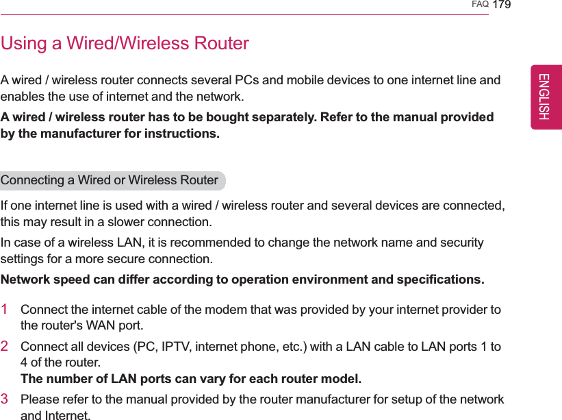 FAQ 179Using a Wired/Wireless RouterA wired / wireless router connects several PCs and mobile devices to one internet line andenables the use of internet and the network.A wired / wireless router has to be bought separately. Refer to the manual providedby the manufacturer for instructions.Connecting a Wired or Wireless RouterIf one internet line is used with a wired / wireless router and several devices are connected,this may result in a slower connection.In case of a wireless LAN, it is recommended to change the network name and securitysettings for a more secure connection.Network speed can differ according to operation environment and specifications.1Connect the internet cable of the modem that was provided by your internet provider tothe router&apos;s WAN port.2Connect all devices (PC, IPTV, internet phone, etc.) with a LAN cable to LAN ports 1 to4 of the router.The number of LAN ports can vary for each router model.3Please refer to the manual provided by the router manufacturer for setup of the networkand Internet.ENGLISH