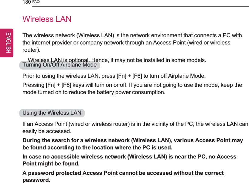 180 FAQWireless LANThe wireless network (Wireless LAN) is the network environment that connects a PC withthe internet provider or company network through an Access Point (wired or wirelessrouter).Wireless LAN is optional. Hence, it may not be installed in some models.Turning On/Off Airplane ModePrior to using the wireless LAN, press [Fn] + [F6] to turn off Airplane Mode.Pressing [Fn] + [F6] keys will turn on or off. If you are not going to use the mode, keep themode turned on to reduce the battery power consumption.Using the Wireless LANIf an Access Point (wired or wireless router) is in the vicinity of the PC, the wireless LAN caneasily be accessed.During the search for a wireless network (Wireless LAN), various Access Point maybe found according to the location where the PC is used.In case no accessible wireless network (Wireless LAN) is near the PC, no AccessPoint might be found.A password protected Access Point cannot be accessed without the correctpassword.ENGLISH