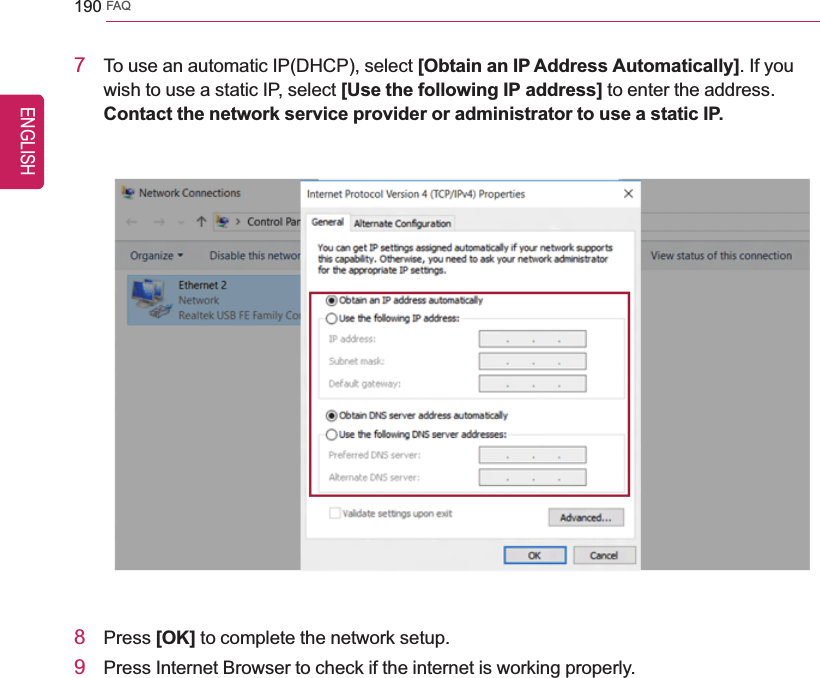 190 FAQ7To use an automatic IP(DHCP), select [Obtain an IP Address Automatically]. If youwish to use a static IP, select [Use the following IP address] to enter the address.Contact the network service provider or administrator to use a static IP.8Press [OK] to complete the network setup.9Press Internet Browser to check if the internet is working properly.ENGLISH
