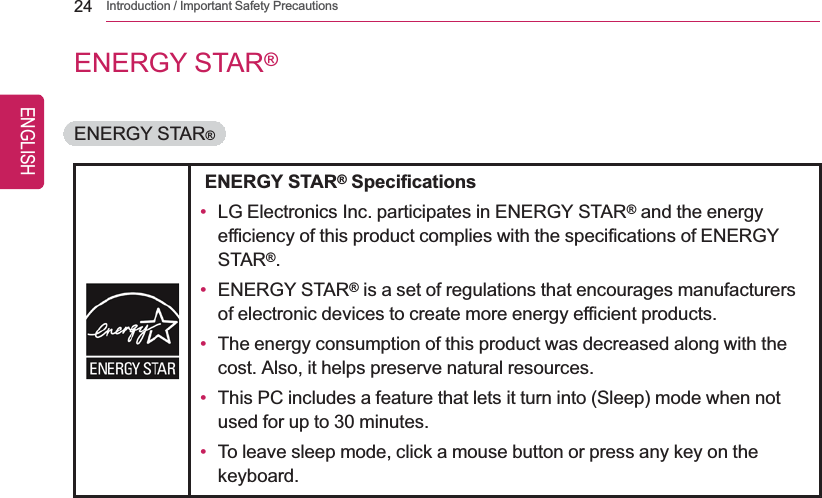 24 Introduction / Important Safety PrecautionsENERGY STAR®ENERGY STAR®ENERGY STAR®Specifications•LG Electronics Inc. participates in ENERGY STAR®and the energyefficiency of this product complies with the specifications of ENERGYSTAR®.•ENERGY STAR®is a set of regulations that encourages manufacturersof electronic devices to create more energy efficient products.•The energy consumption of this product was decreased along with thecost. Also, it helps preserve natural resources.•This PC includes a feature that lets it turn into (Sleep) mode when notused for up to 30 minutes.•To leave sleep mode, click a mouse button or press any key on thekeyboard.ENGLISH