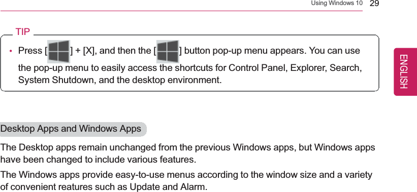 Using Windows 10 29TIP•Press [ ] + [X], and then the [ ] button pop-up menu appears. You can usethe pop-up menu to easily access the shortcuts for Control Panel, Explorer, Search,System Shutdown, and the desktop environment.Desktop Apps and Windows AppsThe Desktop apps remain unchanged from the previous Windows apps, but Windows appshave been changed to include various features.The Windows apps provide easy-to-use menus according to the window size and a varietyof convenient reatures such as Update and Alarm.ENGLISH