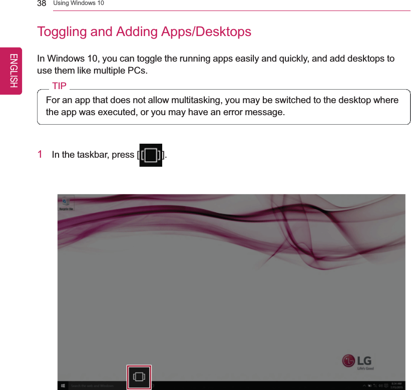 38 Using Windows 10Toggling and Adding Apps/DesktopsIn Windows 10, you can toggle the running apps easily and quickly, and add desktops touse them like multiple PCs.TIPFor an app that does not allow multitasking, you may be switched to the desktop wherethe app was executed, or you may have an error message.1In the taskbar, press [ ].ENGLISH