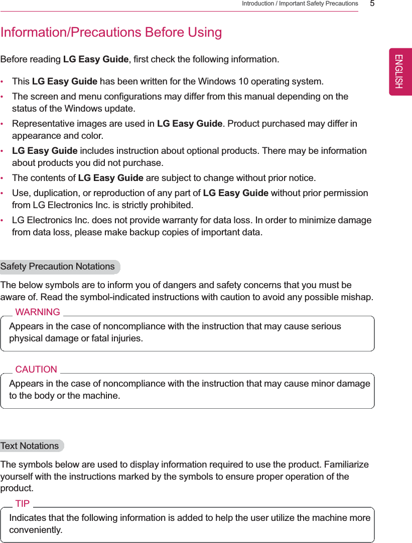 Introduction / Important Safety Precautions 5Information/Precautions Before UsingBefore reading LG Easy Guide, first check the following information.•This LG Easy Guide has been written for the Windows 10 operating system.•The screen and menu configurations may differ from this manual depending on thestatus of the Windows update.•Representative images are used in LG Easy Guide. Product purchased may differ inappearance and color.•LG Easy Guide includes instruction about optional products. There may be informationabout products you did not purchase.•The contents of LG Easy Guide are subject to change without prior notice.•Use, duplication, or reproduction of any part of LG Easy Guide without prior permissionfrom LG Electronics Inc. is strictly prohibited.•LG Electronics Inc. does not provide warranty for data loss. In order to minimize damagefrom data loss, please make backup copies of important data.Safety Precaution NotationsThe below symbols are to inform you of dangers and safety concerns that you must beaware of. Read the symbol-indicated instructions with caution to avoid any possible mishap.WARNINGAppears in the case of noncompliance with the instruction that may cause seriousphysical damage or fatal injuries.CAUTIONAppears in the case of noncompliance with the instruction that may cause minor damageto the body or the machine.Text NotationsThe symbols below are used to display information required to use the product. Familiarizeyourself with the instructions marked by the symbols to ensure proper operation of theproduct.TIPIndicates that the following information is added to help the user utilize the machine moreconveniently.ENGLISH
