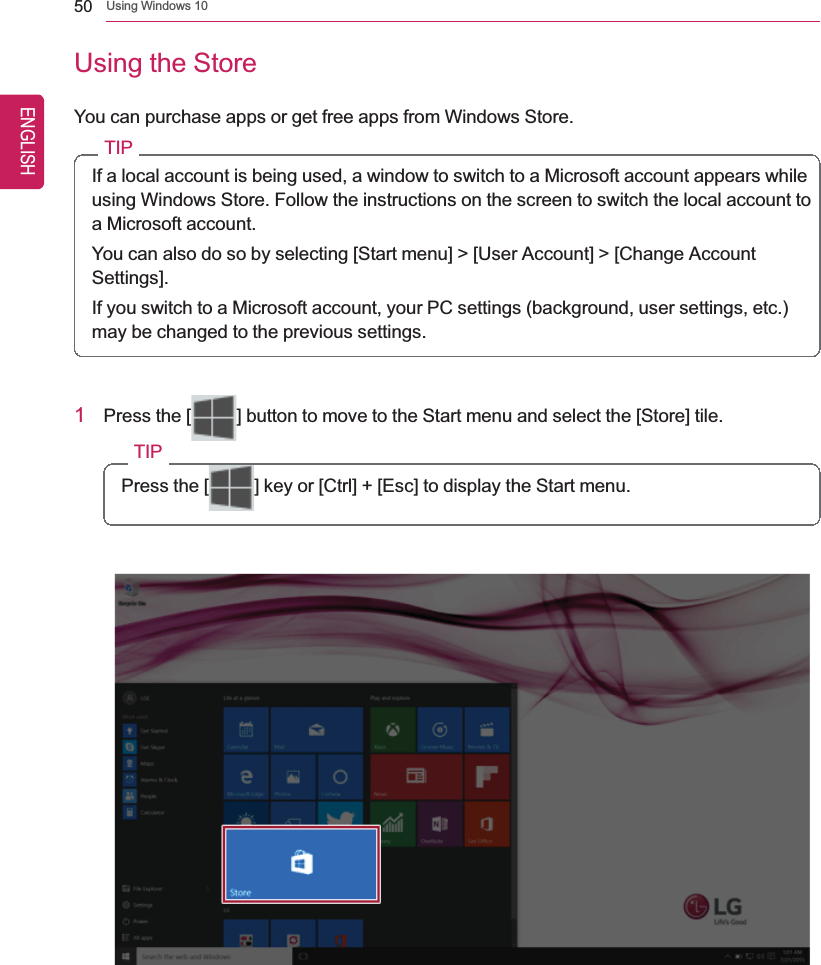 50 Using Windows 10Using the StoreYou can purchase apps or get free apps from Windows Store.TIPIf a local account is being used, a window to switch to a Microsoft account appears whileusing Windows Store. Follow the instructions on the screen to switch the local account toa Microsoft account.You can also do so by selecting [Start menu] &gt; [User Account] &gt; [Change AccountSettings].If you switch to a Microsoft account, your PC settings (background, user settings, etc.)may be changed to the previous settings.1Press the [ ] button to move to the Start menu and select the [Store] tile.TIPPress the [ ] key or [Ctrl] + [Esc] to display the Start menu.ENGLISH