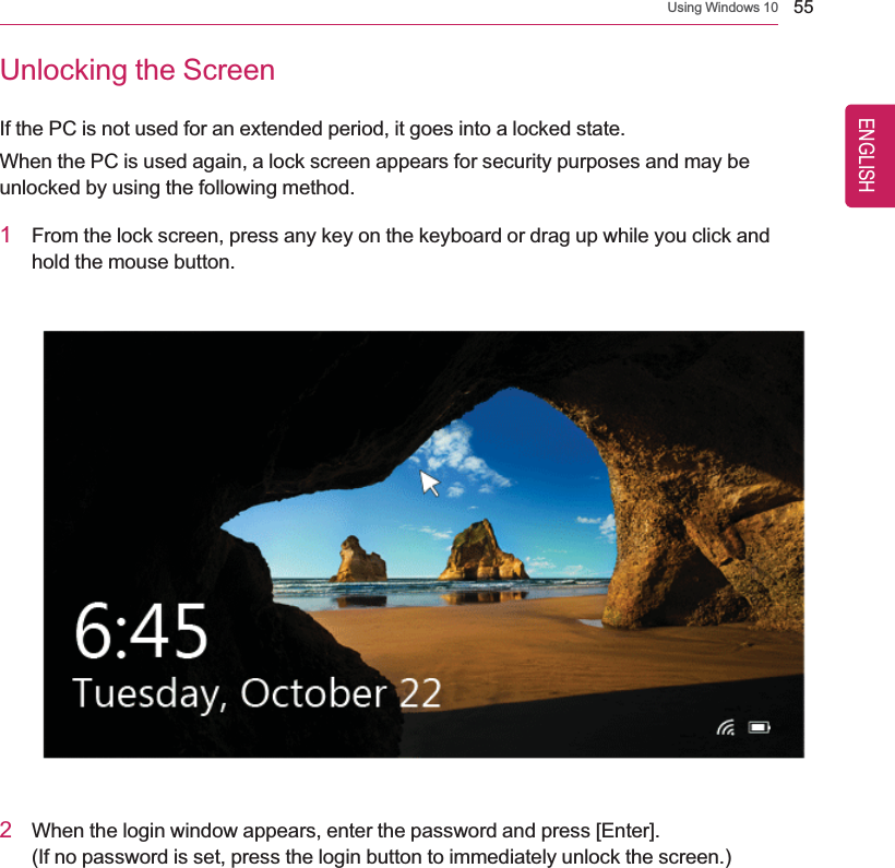 Using Windows 10 55Unlocking the ScreenIf the PC is not used for an extended period, it goes into a locked state.When the PC is used again, a lock screen appears for security purposes and may beunlocked by using the following method.1From the lock screen, press any key on the keyboard or drag up while you click andhold the mouse button.2When the login window appears, enter the password and press [Enter].(If no password is set, press the login button to immediately unlock the screen.)ENGLISH