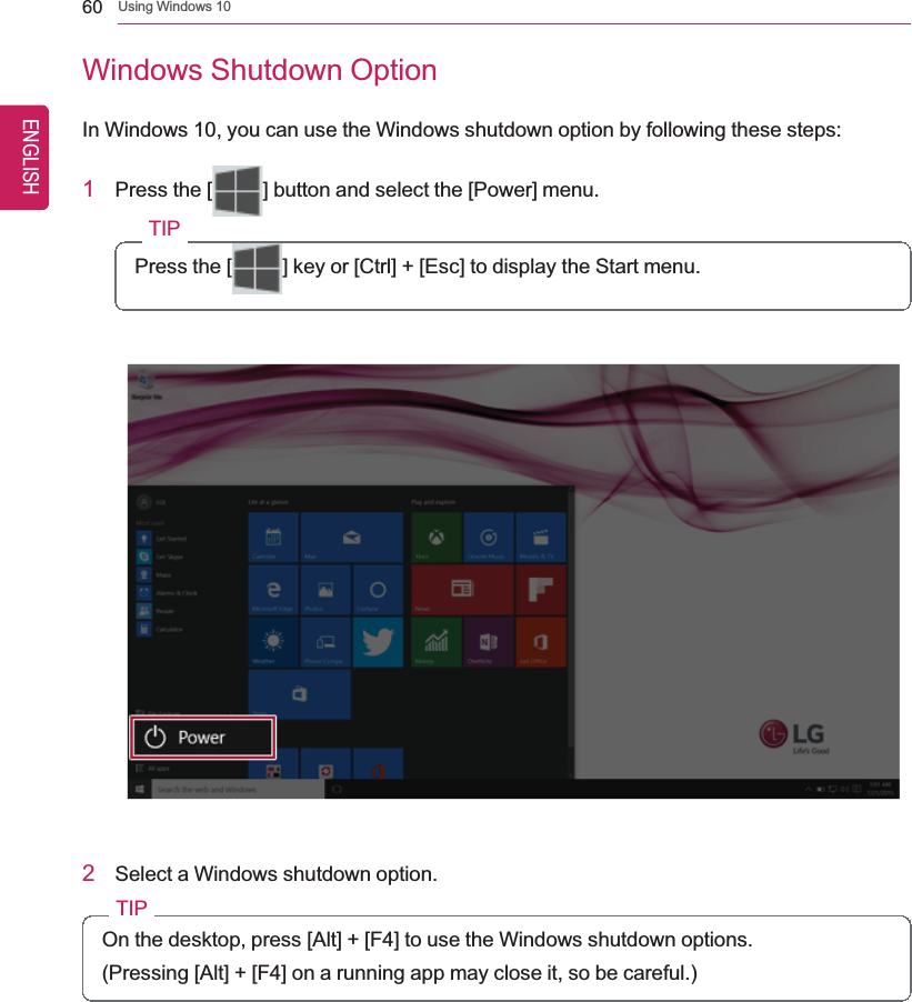 60 Using Windows 10Windows Shutdown OptionIn Windows 10, you can use the Windows shutdown option by following these steps:1Press the [ ] button and select the [Power] menu.TIPPress the [ ] key or [Ctrl] + [Esc] to display the Start menu.2Select a Windows shutdown option.TIPOn the desktop, press [Alt] + [F4] to use the Windows shutdown options.(Pressing [Alt] + [F4] on a running app may close it, so be careful.)ENGLISH
