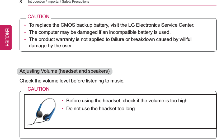 8Introduction / Important Safety PrecautionsCAUTION•To replace the CMOS backup battery, visit the LG Electronics Service Center.•The computer may be damaged if an incompatible battery is used.•The product warranty is not applied to failure or breakdown caused by willfuldamage by the user.Adjusting Volume (headset and speakers)Check the volume level before listening to music.CAUTION•Before using the headset, check if the volume is too high.•Do not use the headset too long.ENGLISH