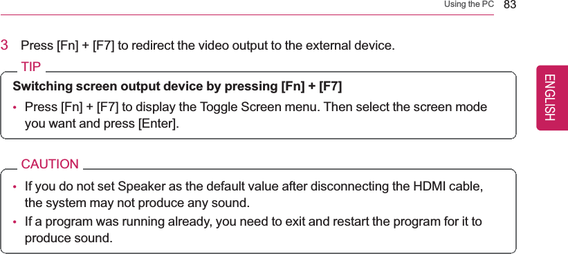 Using the PC 833Press [Fn] + [F7] to redirect the video output to the external device.TIPSwitching screen output device by pressing [Fn] + [F7]•Press [Fn] + [F7] to display the Toggle Screen menu. Then select the screen modeyou want and press [Enter].CAUTION•If you do not set Speaker as the default value after disconnecting the HDMI cable,the system may not produce any sound.•If a program was running already, you need to exit and restart the program for it toproduce sound.ENGLISH