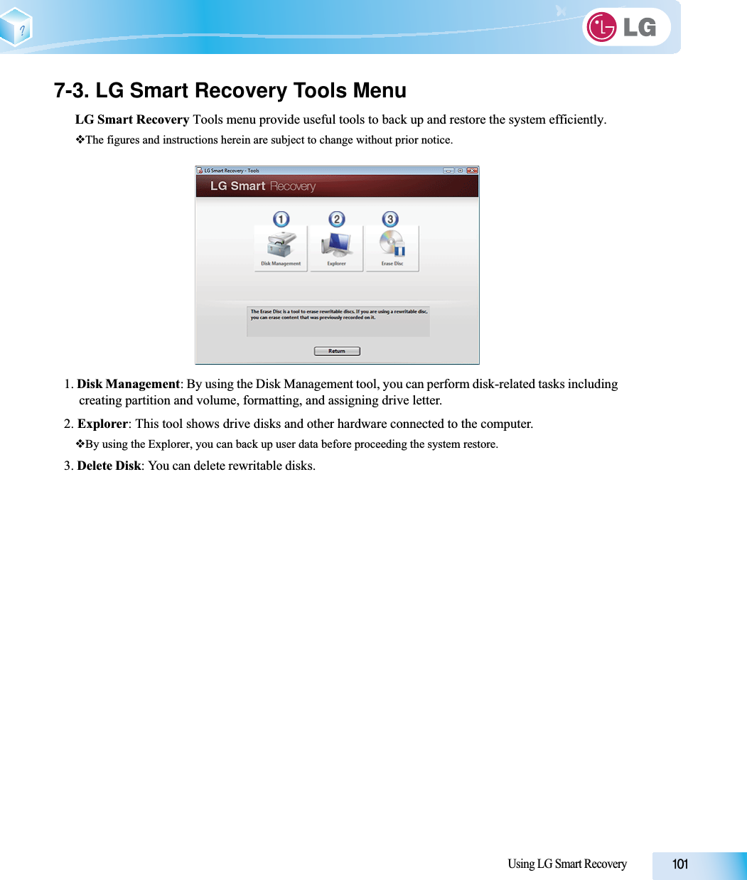 Using LG Smart Recovery7-3. LG Smart Recovery Tools MenuLG Smart Recovery Tools menu provide useful tools to back up and restore the system efficiently.The figures and instructions herein are subject to change without prior notice.1. Disk Management: By using the Disk Management tool, you can perform disk-related tasks including creating partition and volume, formatting, and assigning drive letter.2. Explorer: This tool shows drive disks and other hardware connected to the computer.By using the Explorer, you can back up user data before proceeding the system restore.3. Delete Disk: You can delete rewritable disks. 