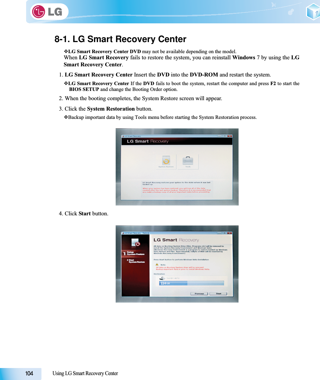 Using LG Smart Recovery Center8-1. LG Smart Recovery CenterLG Smart Recovery Center DVD may not be available depending on the model.When LG Smart Recovery fails to restore the system, you can reinstall Windows 7 by using the LGSmart Recovery Center.1. LG Smart Recovery Center Insert the DVD into the DVD-ROM and restart the system.LG Smart Recovery Center If the DVD fails to boot the system, restart the computer and press F2 to start theBIOS SETUP and change the Booting Order option. 2. When the booting completes, the System Restore screen will appear.3. Click the System Restoration button.Backup important data by using Tools menu before starting the System Restoration process.4. Click Start button.