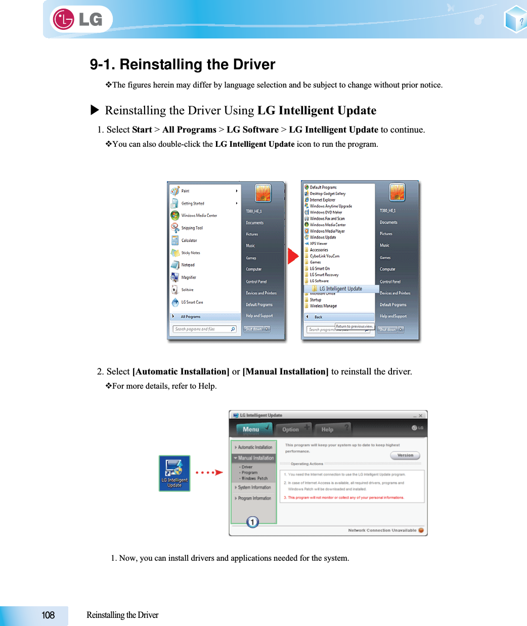 Reinstalling the Driver9-1. Reinstalling the DriverThe figures herein may differ by language selection and be subject to change without prior notice.XReinstalling the Driver Using LG Intelligent Update1. Select Start &gt; All Programs &gt; LG Software &gt; LG Intelligent Update to continue.You can also double-click the LG Intelligent Update icon to run the program.2. Select [Automatic Installation] or [Manual Installation] to reinstall the driver.For more details, refer to Help.1. Now, you can install drivers and applications needed for the system.