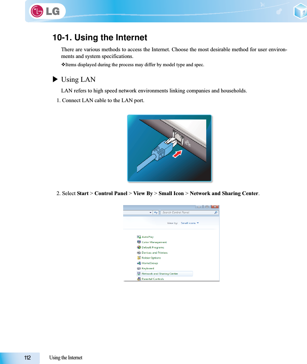 Using the Internet10-1. Using the InternetThere are various methods to access the Internet. Choose the most desirable method for user environ-ments and system specifications.Items displayed during the process may differ by model type and spec.XUsing LANLAN refers to high speed network environments linking companies and households.1. Connect LAN cable to the LAN port.2. Select Start &gt; Control Panel &gt; View By &gt; Small Icon &gt; Network and Sharing Center.