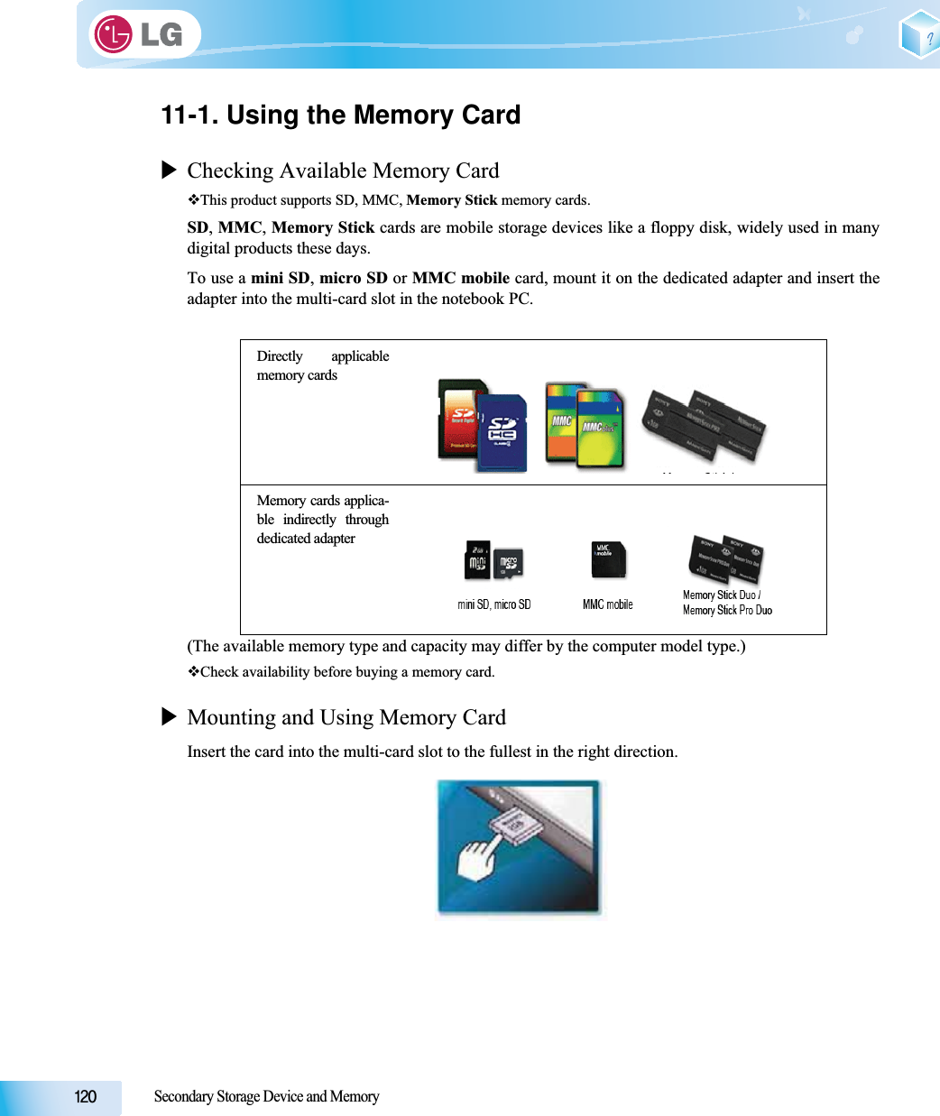 Secondary Storage Device and Memory11-1. Using the Memory CardXChecking Available Memory CardThis product supports SD, MMC, Memory Stick memory cards.SD,MMC,Memory Stick cards are mobile storage devices like a floppy disk, widely used in manydigital products these days. To use a mini SD,micro SD or MMC mobile card, mount it on the dedicated adapter and insert theadapter into the multi-card slot in the notebook PC.(The available memory type and capacity may differ by the computer model type.) Check availability before buying a memory card.XMounting and Using Memory CardInsert the card into the multi-card slot to the fullest in the right direction.Directly applicablememory cardsMemory cards applica-ble indirectly throughdedicated adapter