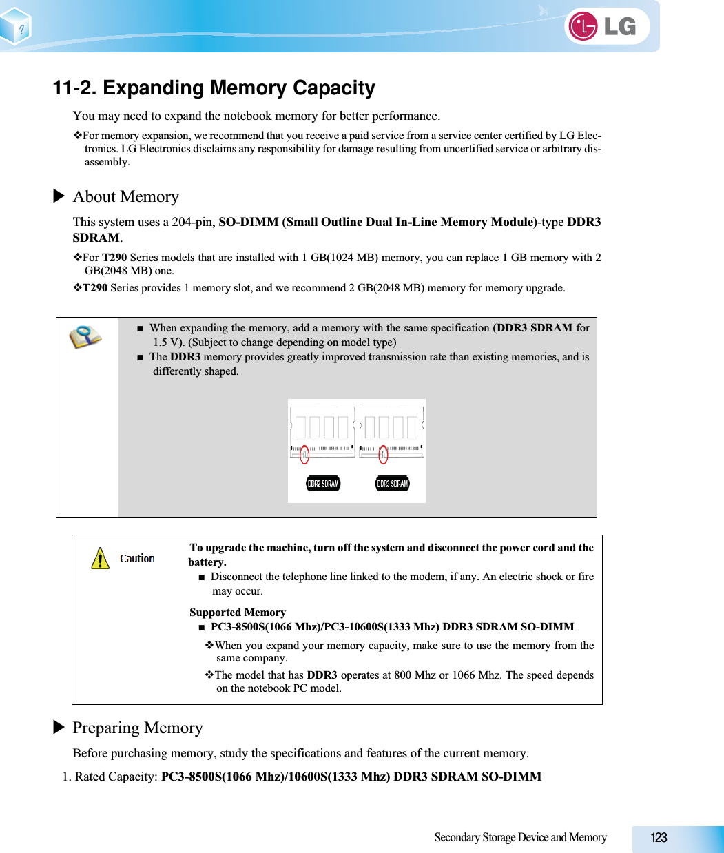 Secondary Storage Device and Memory11-2. Expanding Memory CapacityYou may need to expand the notebook memory for better performance.For memory expansion, we recommend that you receive a paid service from a service center certified by LG Elec-tronics. LG Electronics disclaims any responsibility for damage resulting from uncertified service or arbitrary dis-assembly.XAbout MemoryThis system uses a 204-pin, SO-DIMM (Small Outline Dual In-Line Memory Module)-type DDR3SDRAM.For T290 Series models that are installed with 1 GB(1024 MB) memory, you can replace 1 GB memory with 2GB(2048 MB) one.T290 Series provides 1 memory slot, and we recommend 2 GB(2048 MB) memory for memory upgrade.XPreparing MemoryBefore purchasing memory, study the specifications and features of the current memory.1. Rated Capacity: PC3-8500S(1066 Mhz)/10600S(1333 Mhz) DDR3 SDRAM SO-DIMMŶWhen expanding the memory, add a memory with the same specification (DDR3 SDRAM for1.5 V). (Subject to change depending on model type)ŶThe DDR3 memory provides greatly improved transmission rate than existing memories, and isdifferently shaped.To upgrade the machine, turn off the system and disconnect the power cord and thebattery.ŶDisconnect the telephone line linked to the modem, if any. An electric shock or firemay occur.Supported MemoryŶPC3-8500S(1066 Mhz)/PC3-10600S(1333 Mhz) DDR3 SDRAM SO-DIMMWhen you expand your memory capacity, make sure to use the memory from thesame company.The model that has DDR3 operates at 800 Mhz or 1066 Mhz. The speed dependson the notebook PC model.