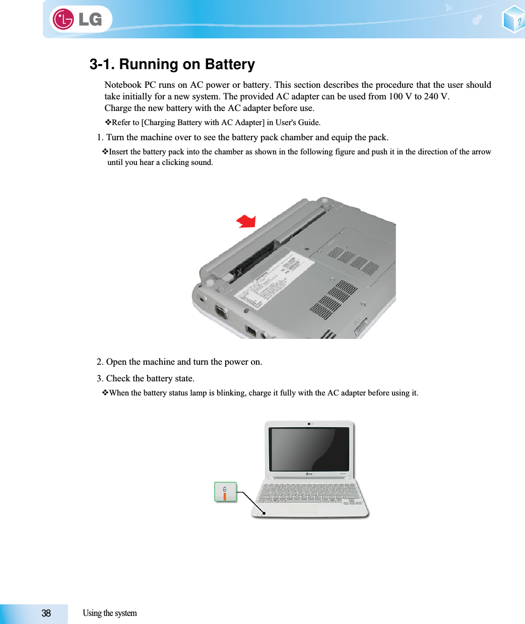 Using the system3-1. Running on BatteryNotebook PC runs on AC power or battery. This section describes the procedure that the user shouldtake initially for a new system. The provided AC adapter can be used from 100 V to 240 V.Charge the new battery with the AC adapter before use.Refer to [Charging Battery with AC Adapter] in User&apos;s Guide.1. Turn the machine over to see the battery pack chamber and equip the pack.Insert the battery pack into the chamber as shown in the following figure and push it in the direction of the arrowuntil you hear a clicking sound.2. Open the machine and turn the power on.3. Check the battery state.When the battery status lamp is blinking, charge it fully with the AC adapter before using it.