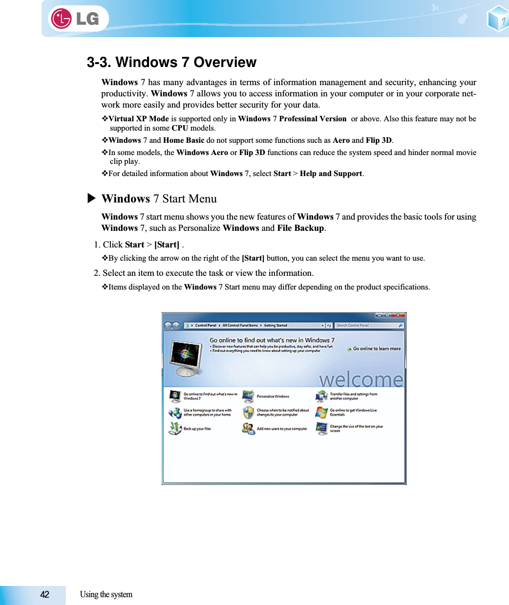 Using the system3-3. Windows 7 OverviewWindows 7 has many advantages in terms of information management and security, enhancing yourproductivity. Windows 7 allows you to access information in your computer or in your corporate net-work more easily and provides better security for your data.Virtual XP Mode is supported only in Windows 7 Professinal Version  or above. Also this feature may not besupported in some CPU models.Windows 7 and Home Basic do not support some functions such as Aero and Flip 3D.In some models, the Windows Aero or Flip 3D functions can reduce the system speed and hinder normal movieclip play.For detailed information about Windows 7, select Start &gt; Help and Support.XWindows 7 Start MenuWindows 7 start menu shows you the new features of Windows 7 and provides the basic tools for usingWindows 7, such as Personalize Windows and File Backup.1. Click Start &gt; [Start] .By clicking the arrow on the right of the [Start] button, you can select the menu you want to use.2. Select an item to execute the task or view the information. Items displayed on the Windows 7 Start menu may differ depending on the product specifications.