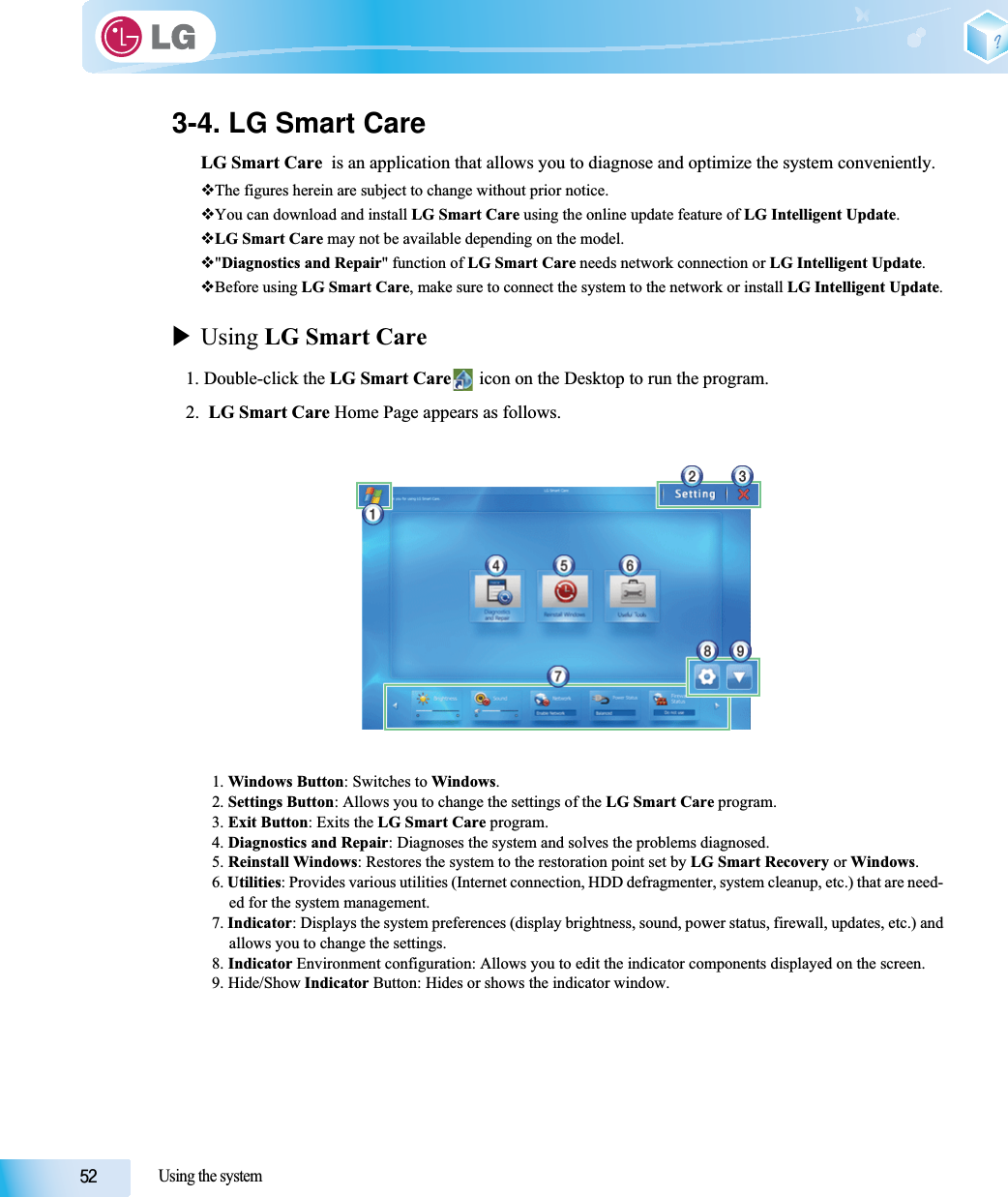 Using the system3-4. LG Smart CareLG Smart Care  is an application that allows you to diagnose and optimize the system conveniently.The figures herein are subject to change without prior notice.You can download and install LG Smart Care using the online update feature of LG Intelligent Update.LG Smart Care may not be available depending on the model.&quot;Diagnostics and Repair&quot; function of LG Smart Care needs network connection or LG Intelligent Update.Before using LG Smart Care, make sure to connect the system to the network or install LG Intelligent Update.XUsing LG Smart Care1. Double-click the LG Smart Care  icon on the Desktop to run the program.2.  LG Smart Care Home Page appears as follows.1. Windows Button: Switches to Windows.2. Settings Button: Allows you to change the settings of the LG Smart Care program.3. Exit Button: Exits the LG Smart Care program.4. Diagnostics and Repair: Diagnoses the system and solves the problems diagnosed.5. Reinstall Windows: Restores the system to the restoration point set by LG Smart Recovery or Windows.6. Utilities: Provides various utilities (Internet connection, HDD defragmenter, system cleanup, etc.) that are need-ed for the system management.7. Indicator: Displays the system preferences (display brightness, sound, power status, firewall, updates, etc.) andallows you to change the settings.8. Indicator Environment configuration: Allows you to edit the indicator components displayed on the screen.9. Hide/Show Indicator Button: Hides or shows the indicator window.