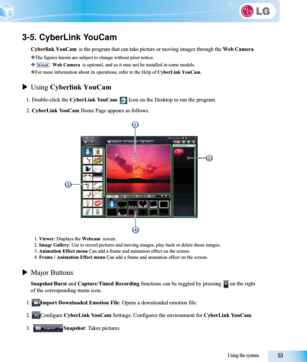 Using the system3-5. CyberLink YouCamCyberlink YouCam  is the program that can take picture or moving images through the Web Camera.The figures herein are subject to change without prior notice.Web Camera  is optional, and so it may not be installed in some models.For more information about its operations, refer to the Help of CyberLink YouCam.XUsing Cyberlink YouCam1. Double-click the CyberLink YouCam   Icon on the Desktop to run the program.2. CyberLink YouCam Home Page appears as follows.1. Viewer: Displays the Webcam  screen.2. Image Gallery: Use to record pictures and moving images, play back or delete those images.3. Animation Effect menu Can add a frame and animation effect on the screen.4. Frame / Animation Effect menu Can add a frame and animation effect on the screen.XMajor ButtonsSnapshot/Burst and Capture/Timed Recording functions can be toggled by pressing   on the rightof the corresponding menu icon.1. Import Downloaded Emotion File: Opens a downloaded emotion file.2. Configure CyberLink YouCam Settings: Configures the environment for CyberLink YouCam.3. Snapshot: Takes pictures.
