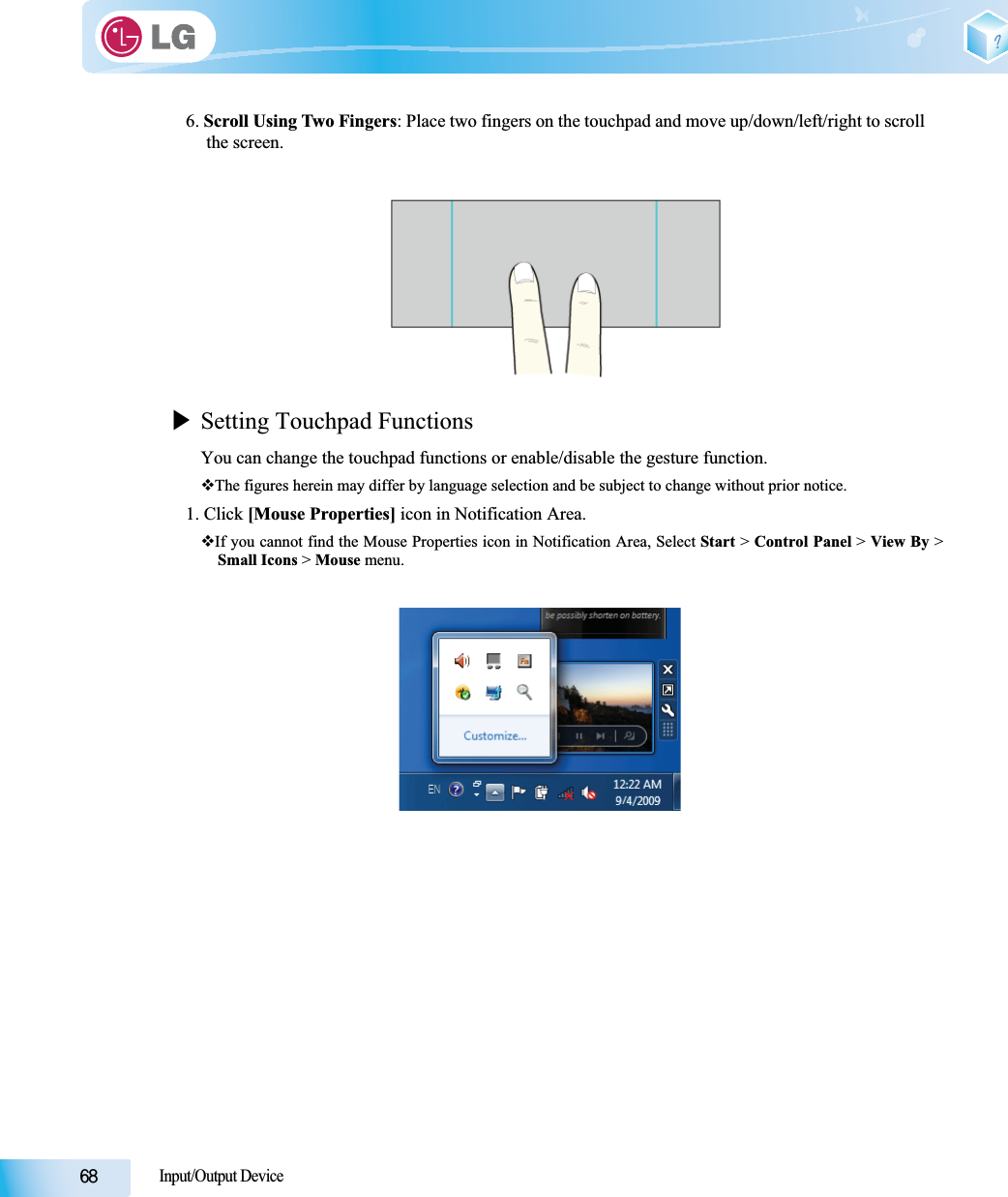 Input/Output Device6. Scroll Using Two Fingers: Place two fingers on the touchpad and move up/down/left/right to scroll the screen.XSetting Touchpad FunctionsYou can change the touchpad functions or enable/disable the gesture function.The figures herein may differ by language selection and be subject to change without prior notice.1. Click [Mouse Properties] icon in Notification Area.If you cannot find the Mouse Properties icon in Notification Area, Select Start &gt; Control Panel &gt; View By &gt;Small Icons &gt; Mouse menu.