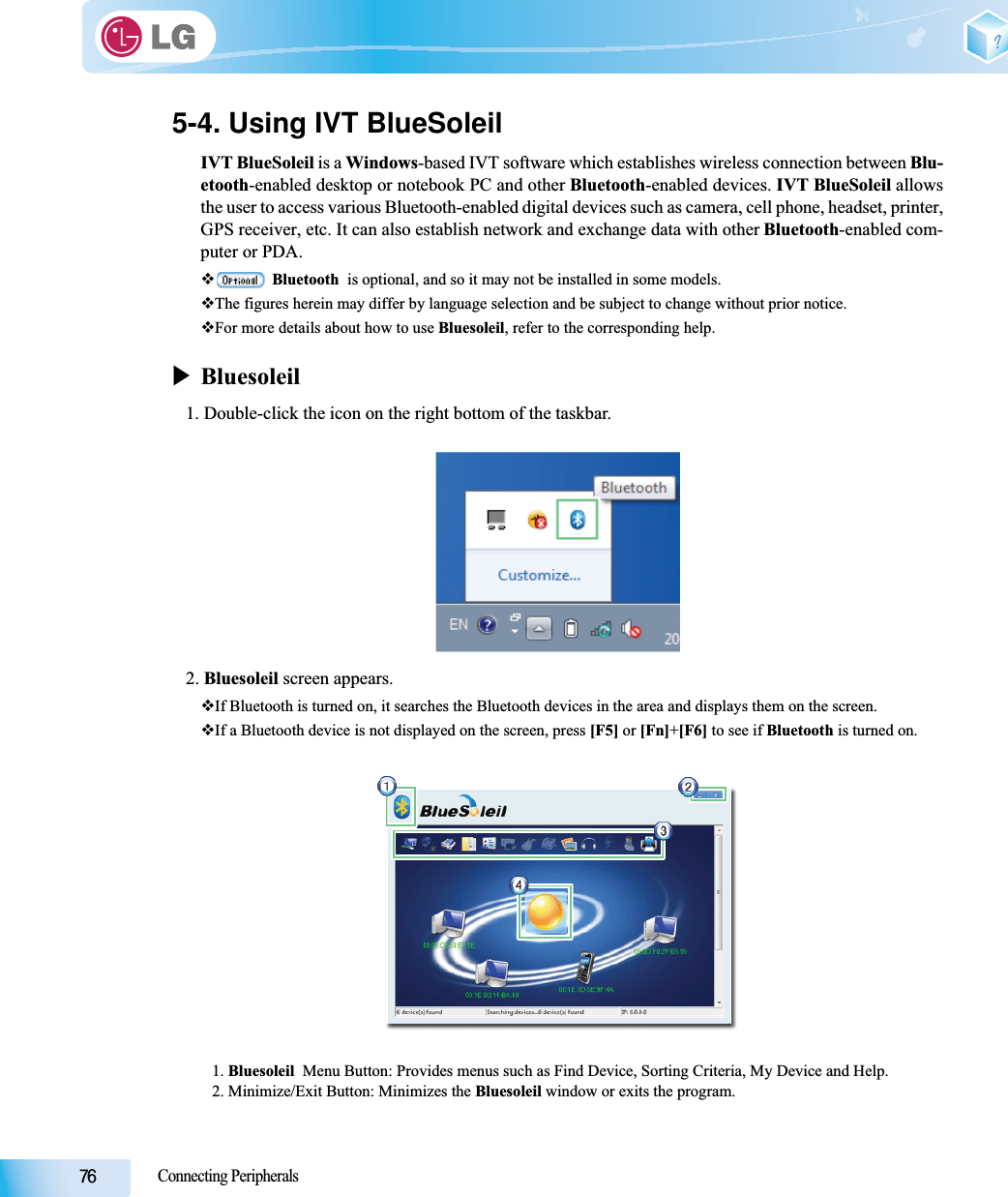 Connecting Peripherals5-4. Using IVT BlueSoleilIVT BlueSoleil is a Windows-based IVT software which establishes wireless connection between Blu-etooth-enabled desktop or notebook PC and other Bluetooth-enabled devices. IVT BlueSoleil allowsthe user to access various Bluetooth-enabled digital devices such as camera, cell phone, headset, printer,GPS receiver, etc. It can also establish network and exchange data with other Bluetooth-enabled com-puter or PDA.Bluetooth  is optional, and so it may not be installed in some models.The figures herein may differ by language selection and be subject to change without prior notice.For more details about how to use Bluesoleil, refer to the corresponding help.XBluesoleil1. Double-click the icon on the right bottom of the taskbar.2. Bluesoleil screen appears.If Bluetooth is turned on, it searches the Bluetooth devices in the area and displays them on the screen.If a Bluetooth device is not displayed on the screen, press [F5] or [Fn]+[F6] to see if Bluetooth is turned on.1. Bluesoleil  Menu Button: Provides menus such as Find Device, Sorting Criteria, My Device and Help.2. Minimize/Exit Button: Minimizes the Bluesoleil window or exits the program.