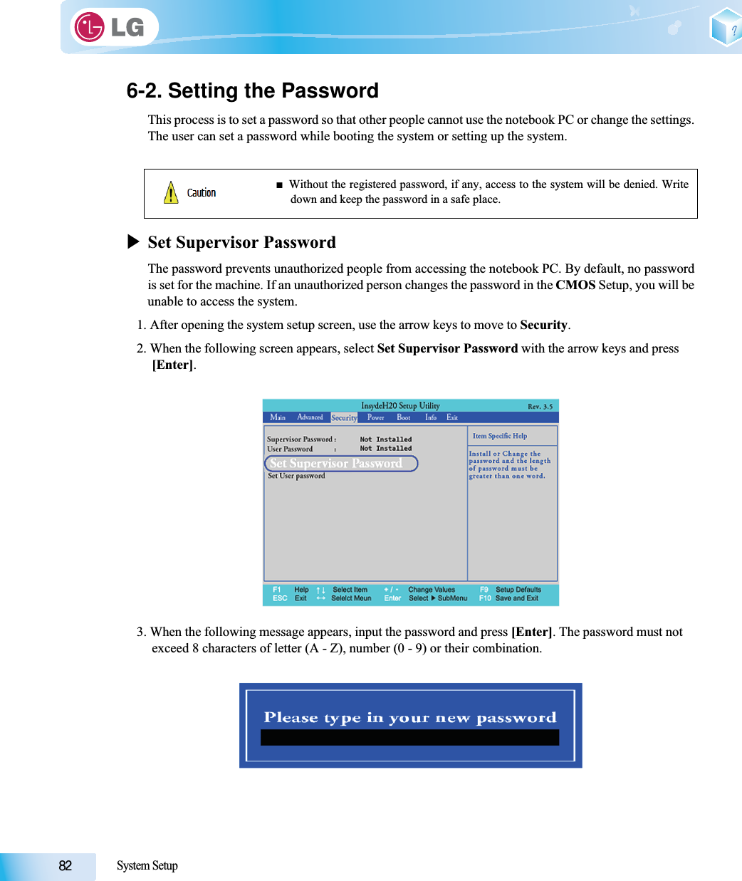 System Setup6-2. Setting the PasswordThis process is to set a password so that other people cannot use the notebook PC or change the settings.The user can set a password while booting the system or setting up the system.XSet Supervisor PasswordThe password prevents unauthorized people from accessing the notebook PC. By default, no passwordis set for the machine. If an unauthorized person changes the password in the CMOS Setup, you will beunable to access the system.1. After opening the system setup screen, use the arrow keys to move to Security.2. When the following screen appears, select Set Supervisor Password with the arrow keys and press [Enter].3. When the following message appears, input the password and press [Enter]. The password must not exceed 8 characters of letter (A - Z), number (0 - 9) or their combination.ŶWithout the registered password, if any, access to the system will be denied. Writedown and keep the password in a safe place.