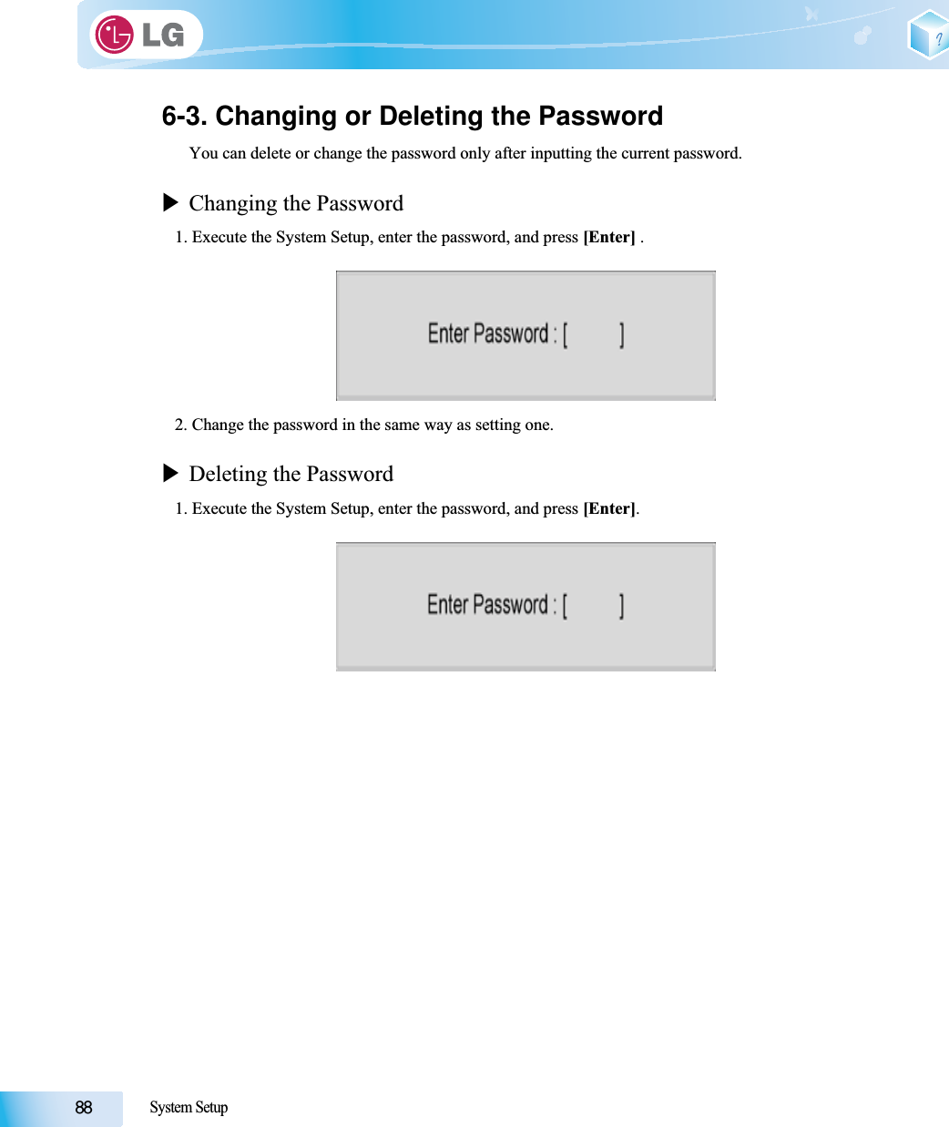 System Setup6-3. Changing or Deleting the PasswordYou can delete or change the password only after inputting the current password.XChanging the Password1. Execute the System Setup, enter the password, and press [Enter] .2. Change the password in the same way as setting one.XDeleting the Password1. Execute the System Setup, enter the password, and press [Enter].