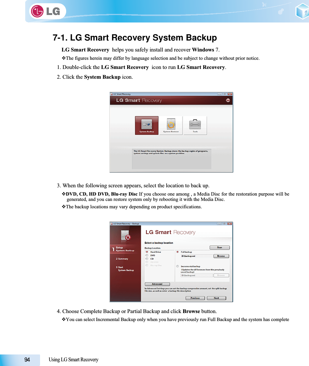 Using LG Smart Recovery7-1. LG Smart Recovery System BackupLG Smart Recovery  helps you safely install and recover Windows 7.The figures herein may differ by language selection and be subject to change without prior notice.1. Double-click the LG Smart Recovery  icon to run LG Smart Recovery.2. Click the System Backup icon.3. When the following screen appears, select the location to back up.DVD, CD, HD DVD, Blu-ray Disc If you choose one among , a Media Disc for the restoration purpose will begenerated, and you can restore system only by rebooting it with the Media Disc.The backup locations may vary depending on product specifications. 4. Choose Complete Backup or Partial Backup and click Browse button. You can select Incremental Backup only when you have previously run Full Backup and the system has complete