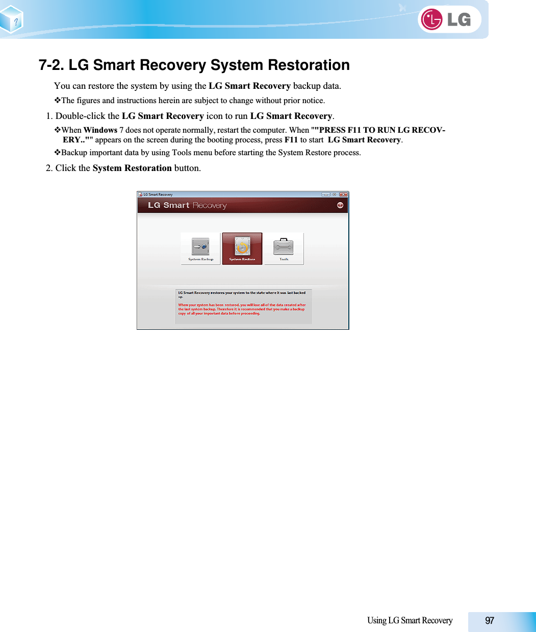 Using LG Smart Recovery7-2. LG Smart Recovery System RestorationYou can restore the system by using the LG Smart Recovery backup data.The figures and instructions herein are subject to change without prior notice.1. Double-click the LG Smart Recovery icon to run LG Smart Recovery.When Windows 7 does not operate normally, restart the computer. When &quot;&quot;PRESS F11 TO RUN LG RECOV-ERY..&quot;&quot; appears on the screen during the booting process, press F11 to start  LG Smart Recovery.Backup important data by using Tools menu before starting the System Restore process. 2. Click the System Restoration button.