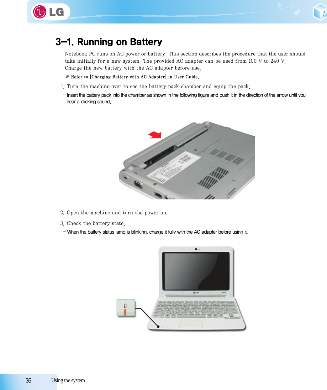 36            Using the system3-1. Running on BatteryNotebook PC runs on AC power or battery. This section describes the procedure that the user shouldtake initially for a new system. The provided AC adapter can be used from 100 V to 240 V.Charge the new battery with the AC adapter before use.※ Refer to [Charging Battery with AC Adapter] in User Guide.1. Turn the machine over to see the battery pack chamber and equip the pack.- Insert the battery pack into the chamber as shown in the following figure and push it in the direction of the arrow until youhear a clicking sound.2. Open the machine and turn the power on.3. Check the battery state.- When the battery status lamp is blinking, charge it fully with the AC adapter before using it.