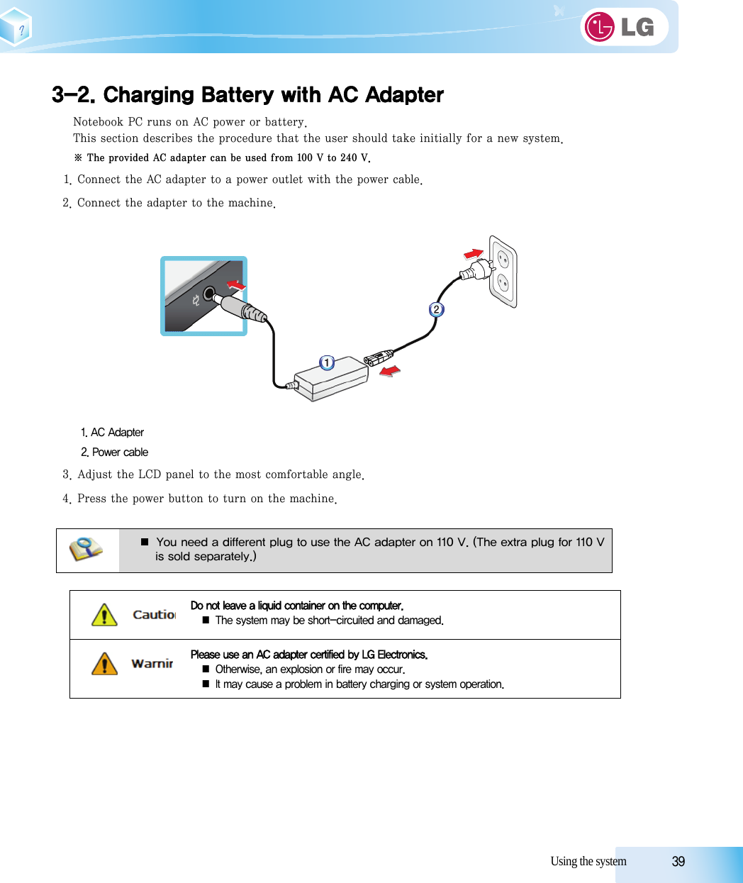 Using the system            393-2. Charging Battery with AC AdapterNotebook PC runs on AC power or battery.This section describes the procedure that the user should take initially for a new system.※ The provided AC adapter can be used from 100 V to 240 V.1. Connect the AC adapter to a power outlet with the power cable.2. Connect the adapter to the machine.1. AC Adapter2. Power cable3. Adjust the LCD panel to the most comfortable angle.4. Press the power button to turn on the machine.■ You need a different plug to use the AC adapter on 110 V. (The extra plug for 110 Vis sold separately.)Do not leave a liquid container on the computer.■ The system may be short-circuited and damaged.Please use an AC adapter certified by LG Electronics.■ Otherwise, an explosion or fire may occur.■ It may cause a problem in battery charging or system operation.