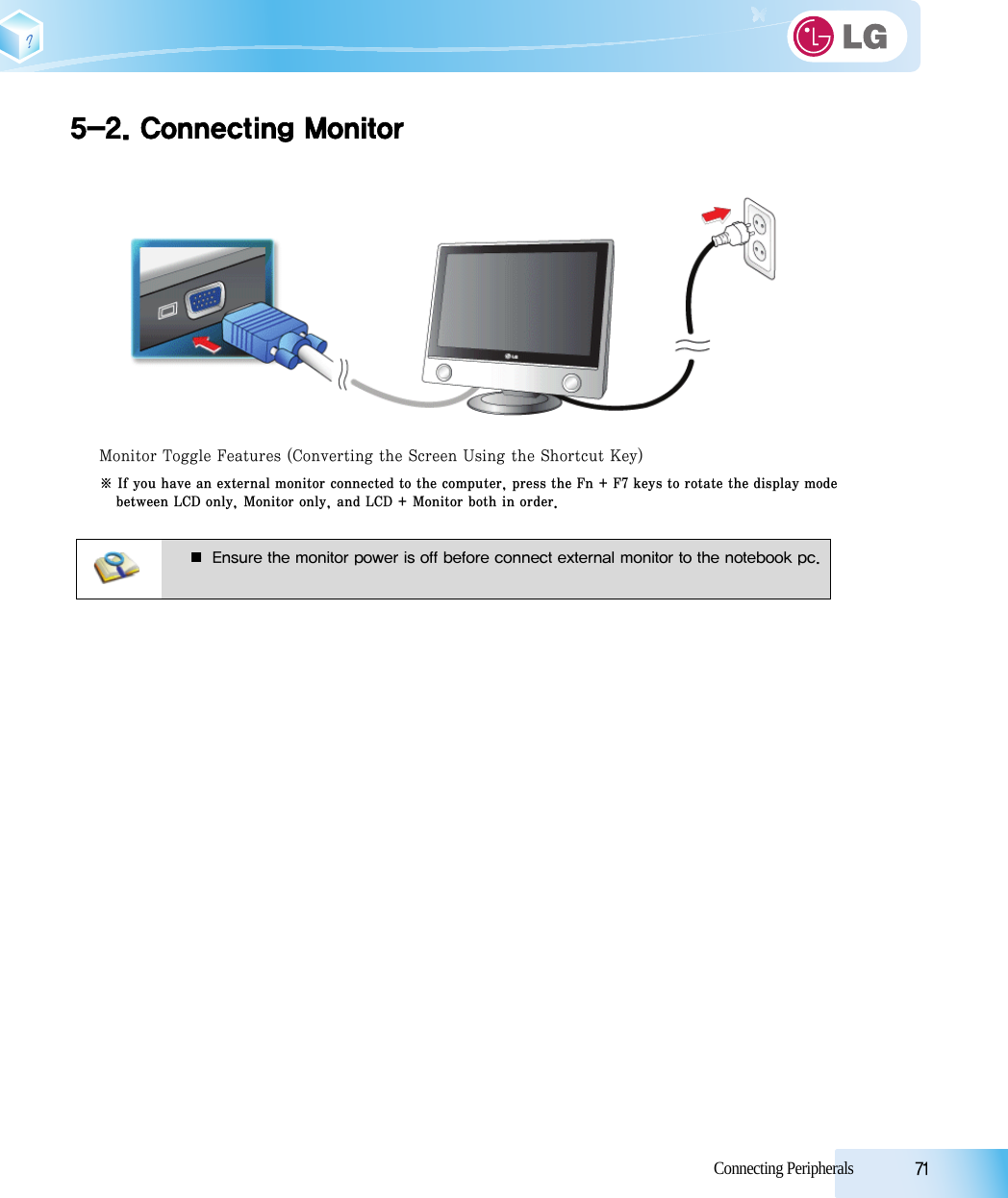 Connecting Peripherals            715-2. Connecting Monitor Monitor Toggle Features (Converting the Screen Using the Shortcut Key) ※ If you have an external monitor connected to the computer, press the Fn + F7 keys to rotate the display modebetween LCD only, Monitor only, and LCD + Monitor both in order.■ Ensure the monitor power is off before connect external monitor to the notebook pc.