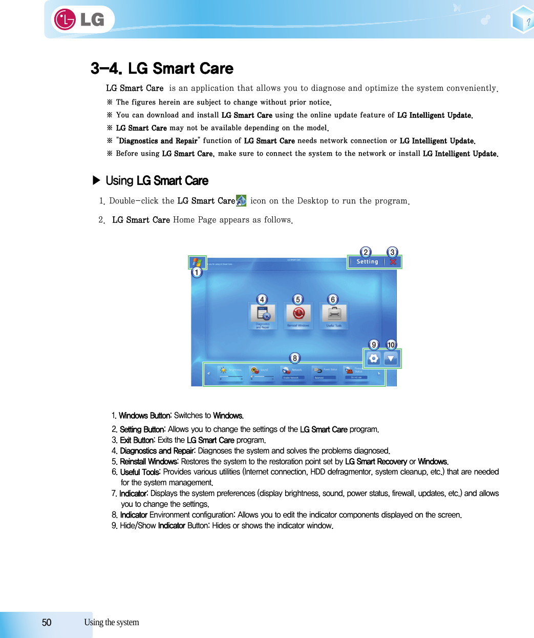 50            Using the system3-4. LG Smart CareLG Smart Care  is an application that allows you to diagnose and optimize the system conveniently.※ The figures herein are subject to change without prior notice.※ You can download and install LG Smart Care using the online update feature of LG Intelligent Update.※ LG Smart Care may not be available depending on the model.※ &quot;Diagnostics and Repair&quot; function of LG Smart Care needs network connection or LG Intelligent Update. ※ Before using LG Smart Care, make sure to connect the system to the network or install LG Intelligent Update.▶Using LG Smart Care1. Double-click the LG Smart Care icon on the Desktop to run the program.2.  LG Smart Care Home Page appears as follows.1. Windows Button: Switches to Windows.2. Setting Button: Allows you to change the settings of the LG Smart Care program.3. Exit Button: Exits the LG Smart Care program.4. Diagnostics and Repair: Diagnoses the system and solves the problems diagnosed.5. Reinstall Windows: Restores the system to the restoration point set by LG Smart Recovery or Windows.6. Useful Tools: Provides various utilities (Internet connection, HDD defragmentor, system cleanup, etc.) that are neededfor the system management.7. Indicator: Displays the system preferences (display brightness, sound, power status, firewall, updates, etc.) and allowsyou to change the settings.8. Indicator Environment configuration: Allows you to edit the indicator components displayed on the screen.9. Hide/Show Indicator Button: Hides or shows the indicator window.