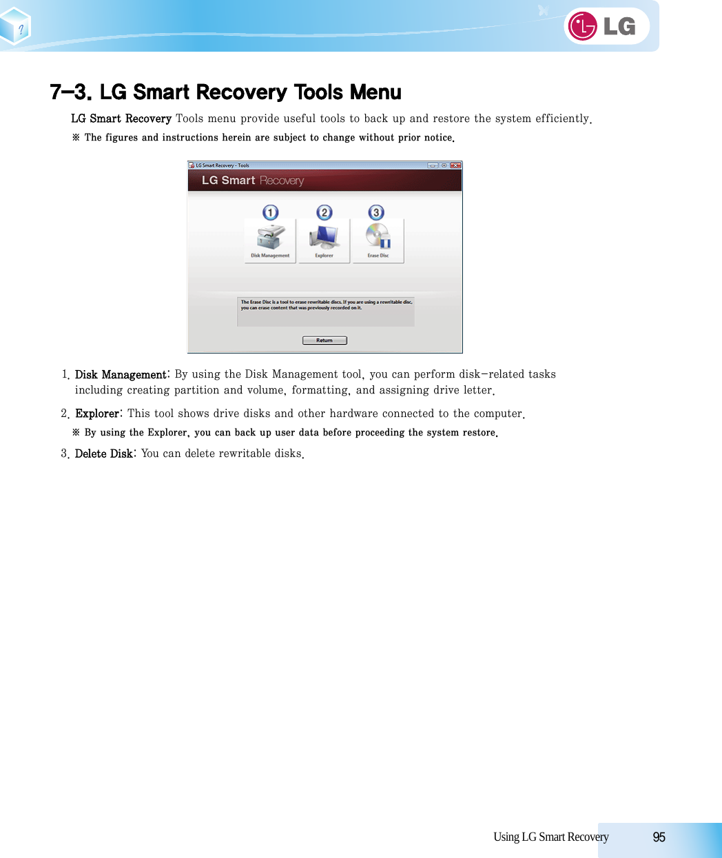 Using LG Smart Recovery            957-3. LG Smart Recovery Tools MenuLG Smart Recovery Tools menu provide useful tools to back up and restore the system efficiently.※ The figures and instructions herein are subject to change without prior notice.1. Disk Management: By using the Disk Management tool, you can perform disk-related tasks including creating partition and volume, formatting, and assigning drive letter.2. Explorer: This tool shows drive disks and other hardware connected to the computer.※ By using the Explorer, you can back up user data before proceeding the system restore.3. Delete Disk: You can delete rewritable disks. 