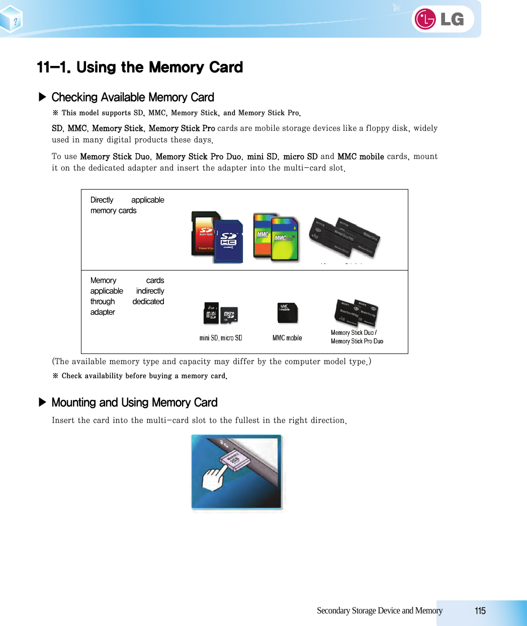 Secondary Storage Device and Memory            11511-1. Using the Memory Card▶ Checking Available Memory Card※ This model supports SD, MMC, Memory Stick, and Memory Stick Pro.SD, MMC, Memory Stick, Memory Stick Pro cards are mobile storage devices like a floppy disk, widelyused in many digital products these days. To use Memory Stick Duo, Memory Stick Pro Duo, mini SD, micro SD and MMC mobile cards, mountit on the dedicated adapter and insert the adapter into the multi-card slot.(The available memory type and capacity may differ by the computer model type.) ※ Check availability before buying a memory card.▶ Mounting and Using Memory CardInsert the card into the multi-card slot to the fullest in the right direction.Directly  applicablememory cardsMemory  cardsapplicable  indirectlythrough  dedicatedadapter