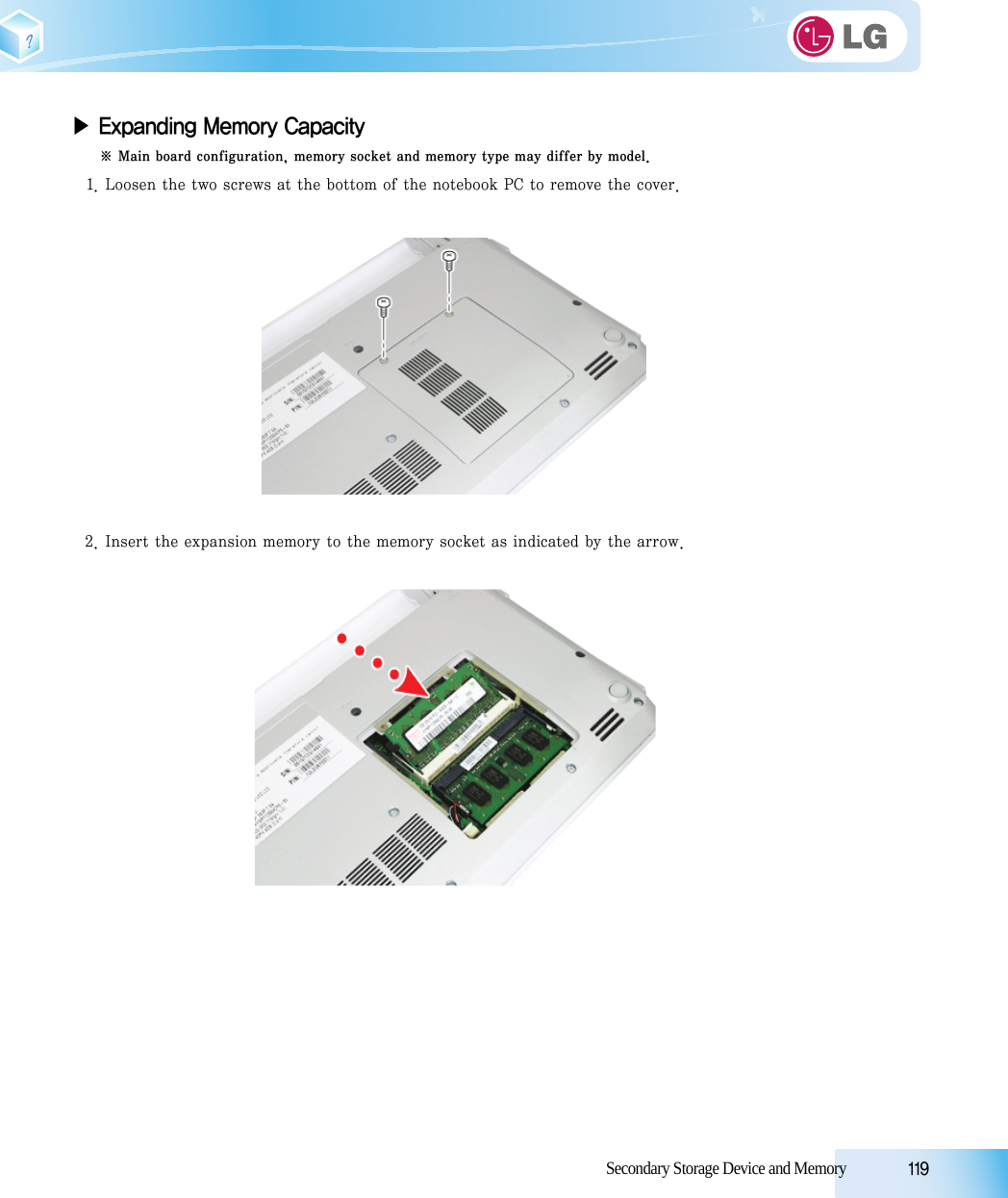 Secondary Storage Device and Memory            119▶ Expanding Memory Capacity※ Main board configuration, memory socket and memory type may differ by model.1. Loosen the two screws at the bottom of the notebook PC to remove the cover.2. Insert the expansion memory to the memory socket as indicated by the arrow.