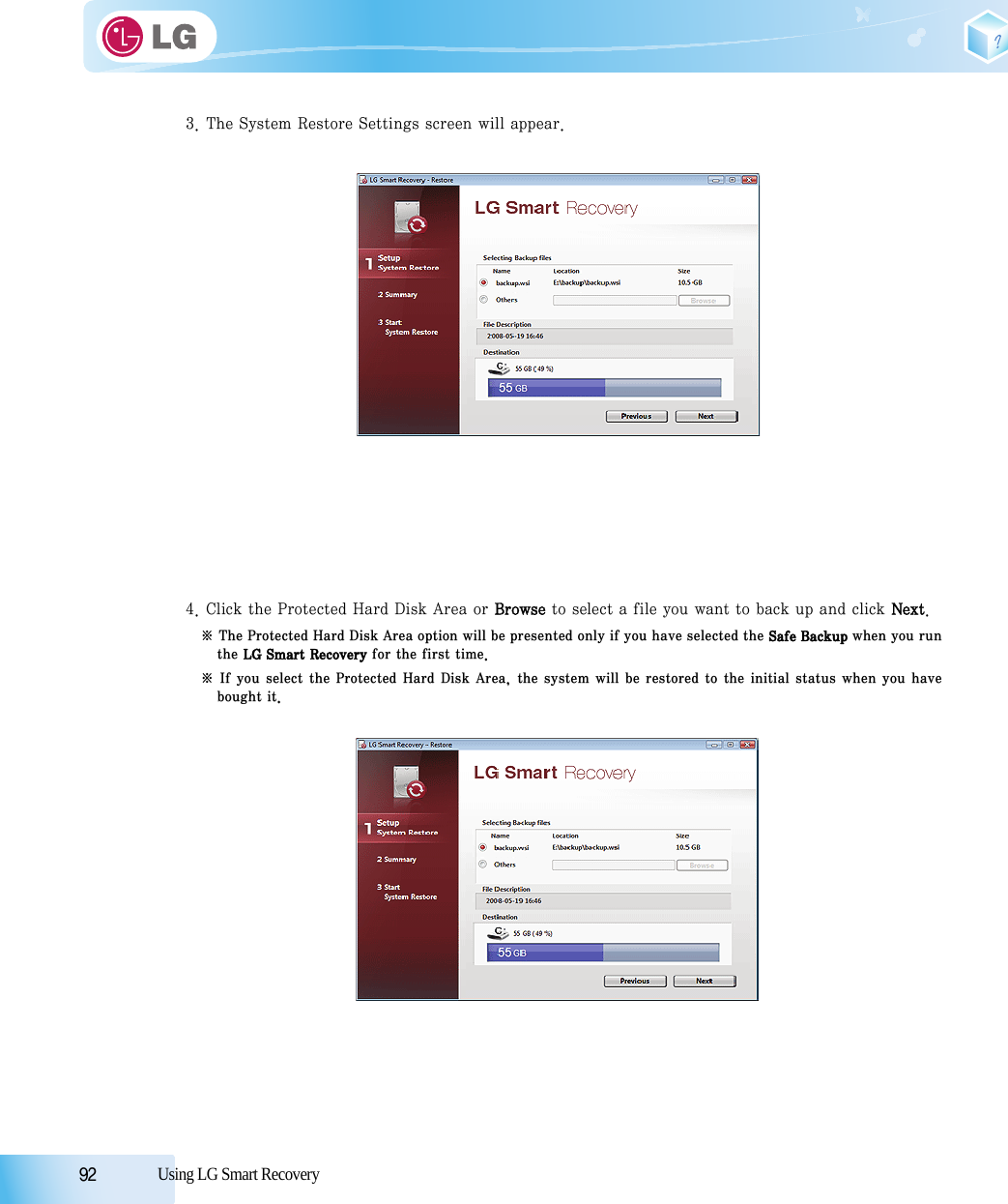 92            Using LG Smart Recovery3. The System Restore Settings screen will appear.4. Click the Protected Hard Disk Area or Browse to select a file you want to back up and click Next.※ The Protected Hard Disk Area option will be presented only if you have selected the Safe Backup when you runthe LG Smart Recovery for the first time.※ If you select the Protected Hard Disk Area, the system will be restored to the initial status when you havebought it.