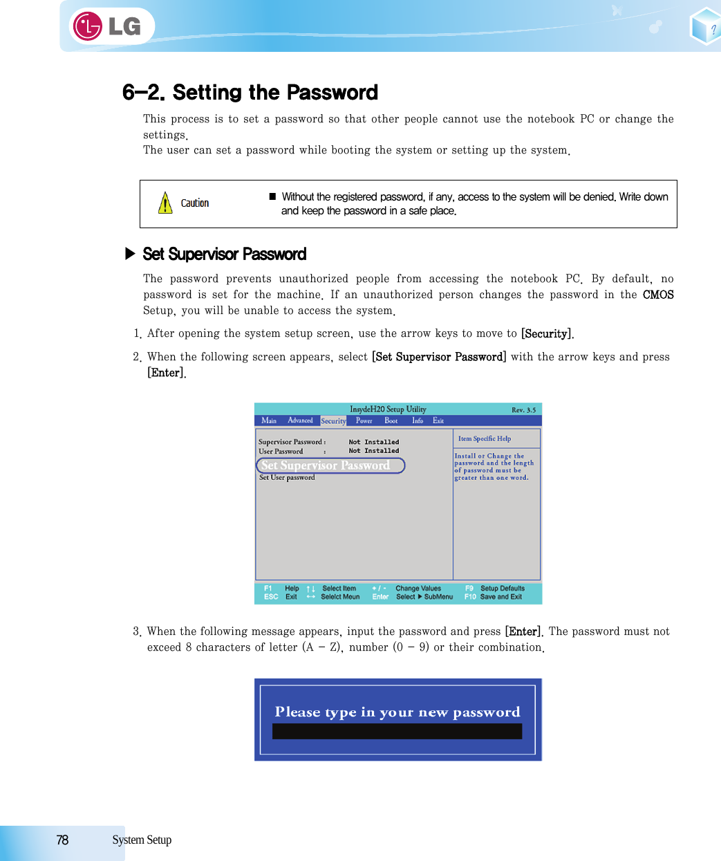 78            System Setup6-2. Setting the PasswordThis process is to set a password so that other people cannot use the notebook PC or change thesettings.The user can set a password while booting the system or setting up the system.▶Set Supervisor PasswordThe password prevents unauthorized people from accessing the notebook PC. By default, nopassword  is  set  for  the  machine. If  an unauthorized person changes the password in the CMOSSetup, you will be unable to access the system.1. After opening the system setup screen, use the arrow keys to move to [Security]. 2. When the following screen appears, select [Set Supervisor Password] with the arrow keys and press [Enter]. 3. When the following message appears, input the password and press [Enter]. The password must not exceed 8 characters of letter (A - Z), number (0 - 9) or their combination.■ Without the registered password, if any, access to the system will be denied. Write downand keep the password in a safe place.