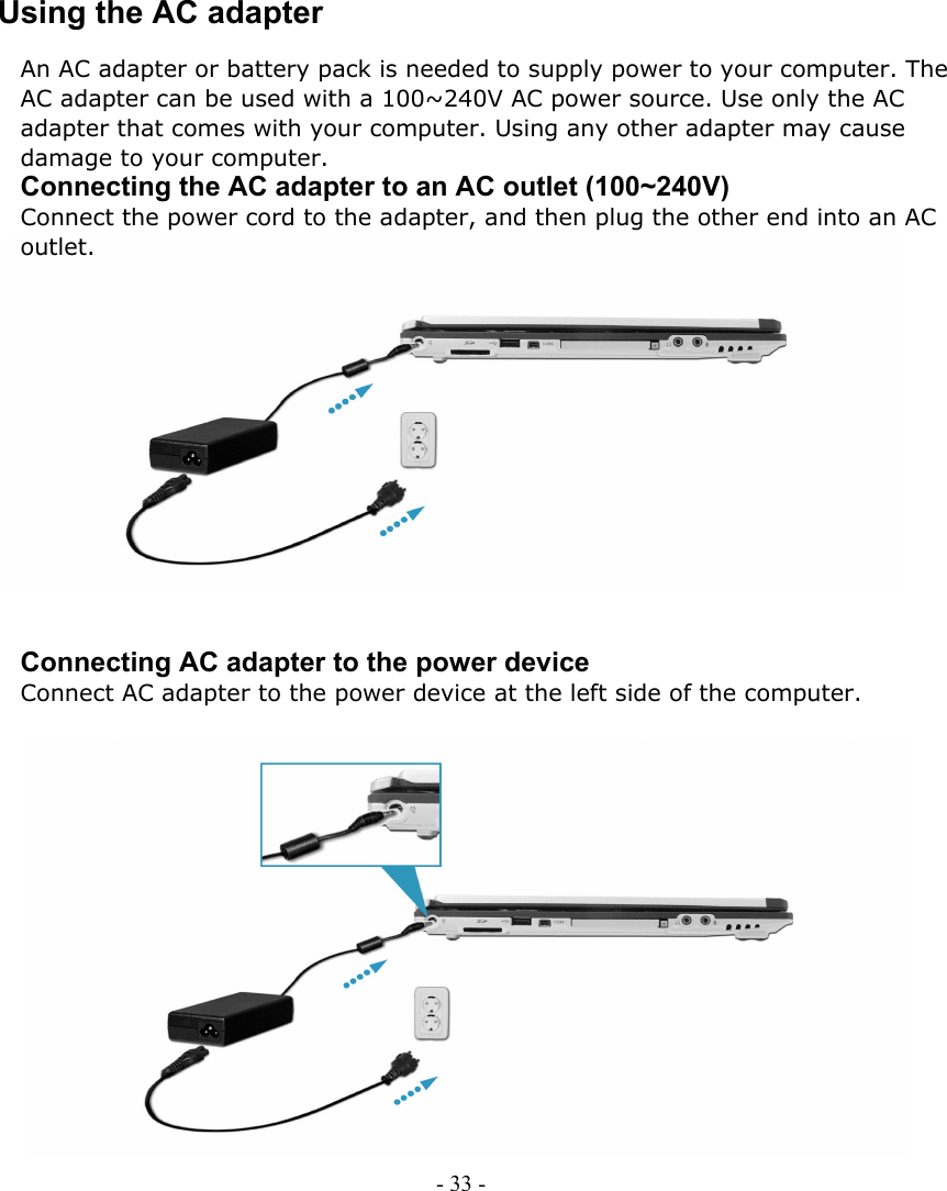     Using the AC adapter An AC adapter or battery pack is needed to supply power to your computer. The AC adapter can be used with a 100~240V AC power source. Use only the AC adapter that comes with your computer. Using any other adapter may cause damage to your computer. Connecting the AC adapter to an AC outlet (100~240V) Connect the power cord to the adapter, and then plug the other end into an AC outlet.              Connecting AC adapter to the power device Connect AC adapter to the power device at the left side of the computer.                 - 33 -      