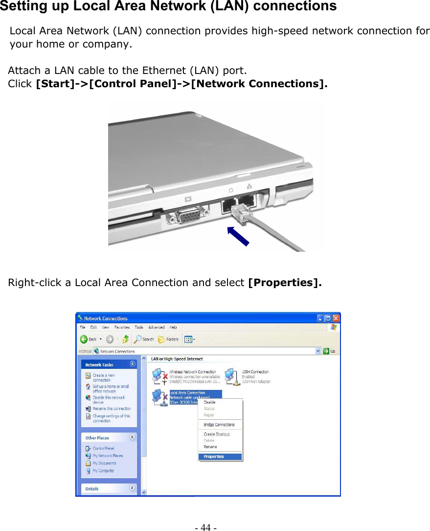     Setting up Local Area Network (LAN) connections Local Area Network (LAN) connection provides high-speed network connection for your home or company.  Attach a LAN cable to the Ethernet (LAN) port.   Click [Start]-&gt;[Control Panel]-&gt;[Network Connections].               Right-click a Local Area Connection and select [Properties].                  - 44 -      