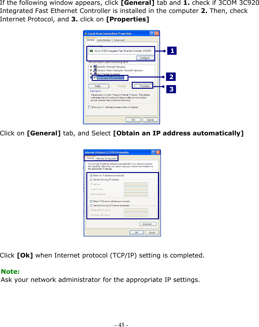     If the following window appears, click [General] tab and 1. check if 3COM 3C920 Integrated Fast Ethernet Controller is installed in the computer 2. Then, check Internet Protocol, and 3. click on [Properties]     3 2 1           Click on [General] tab, and Select [Obtain an IP address automatically]               Click [Ok] when Internet protocol (TCP/IP) setting is completed.  Note: Ask your network administrator for the appropriate IP settings.      - 45 -      