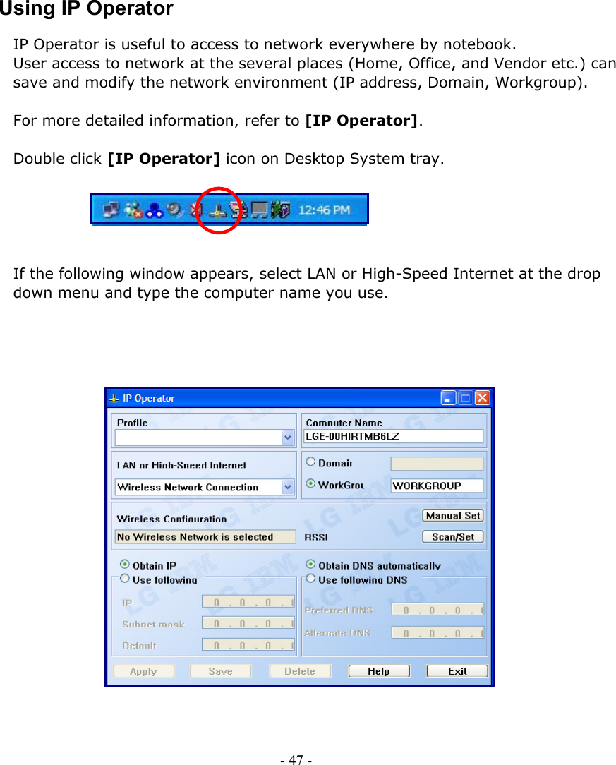     Using IP Operator IP Operator is useful to access to network everywhere by notebook.   User access to network at the several places (Home, Office, and Vendor etc.) can save and modify the network environment (IP address, Domain, Workgroup).  For more detailed information, refer to [IP Operator].  Double click [IP Operator] icon on Desktop System tray.  - 47 -          If the following window appears, select LAN or High-Speed Internet at the drop down menu and type the computer name you use.                        