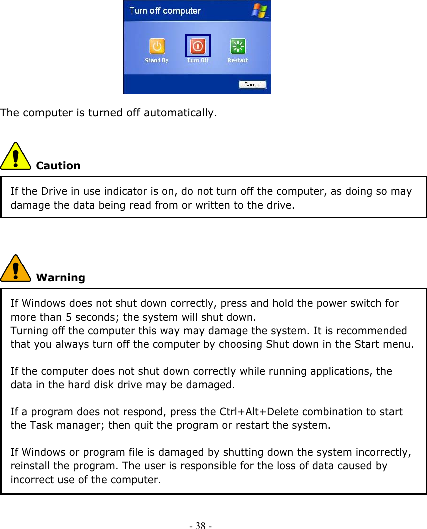              The computer is turned off automatically.  Caution If the Drive in use indicator is on, do not turn off the computer, as doing so may damage the data being read from or written to the drive.   Warning If Windows does not shut down correctly, press and hold the power switch for more than 5 seconds; the system will shut down. Turning off the computer this way may damage the system. It is recommended that you always turn off the computer by choosing Shut down in the Start menu.  If the computer does not shut down correctly while running applications, the data in the hard disk drive may be damaged.  If a program does not respond, press the Ctrl+Alt+Delete combination to start the Task manager; then quit the program or restart the system.  If Windows or program file is damaged by shutting down the system incorrectly, reinstall the program. The user is responsible for the loss of data caused by incorrect use of the computer. - 38 -      