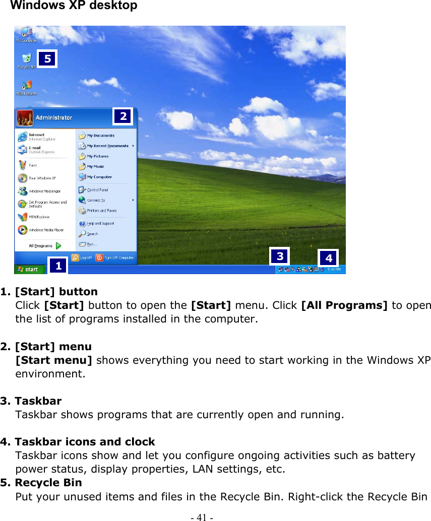       Windows XP desktop    3  4 2 1 5                  1. [Start] button Click [Start] button to open the [Start] menu. Click [All Programs] to open the list of programs installed in the computer.  2. [Start] menu [Start menu] shows everything you need to start working in the Windows XP environment.  3. Taskbar Taskbar shows programs that are currently open and running.  4. Taskbar icons and clock Taskbar icons show and let you configure ongoing activities such as battery power status, display properties, LAN settings, etc. 5. Recycle Bin Put your unused items and files in the Recycle Bin. Right-click the Recycle Bin - 41 -      