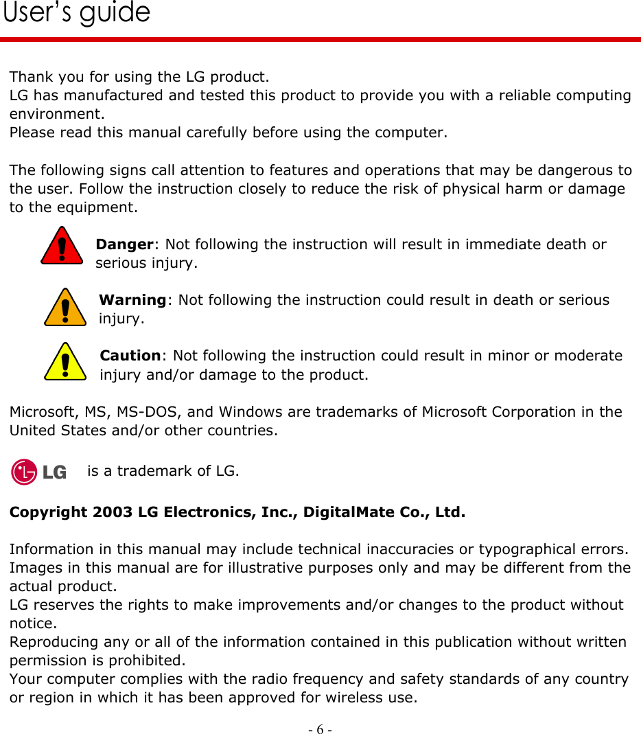     - 6 -      User’s guide   Thank you for using the LG product. LG has manufactured and tested this product to provide you with a reliable computing environment. Please read this manual carefully before using the computer.  The following signs call attention to features and operations that may be dangerous to the user. Follow the instruction closely to reduce the risk of physical harm or damage to the equipment.  Danger: Not following the instruction will result in immediate death or serious injury.   Warning: Not following the instruction could result in death or serious injury.  Caution: Not following the instruction could result in minor or moderate injury and/or damage to the product.  Microsoft, MS, MS-DOS, and Windows are trademarks of Microsoft Corporation in the United States and/or other countries.    is a trademark of LG.  Copyright 2003 LG Electronics, Inc., DigitalMate Co., Ltd.  Information in this manual may include technical inaccuracies or typographical errors. Images in this manual are for illustrative purposes only and may be different from the actual product. LG reserves the rights to make improvements and/or changes to the product without notice. Reproducing any or all of the information contained in this publication without written permission is prohibited. Your computer complies with the radio frequency and safety standards of any country or region in which it has been approved for wireless use. 