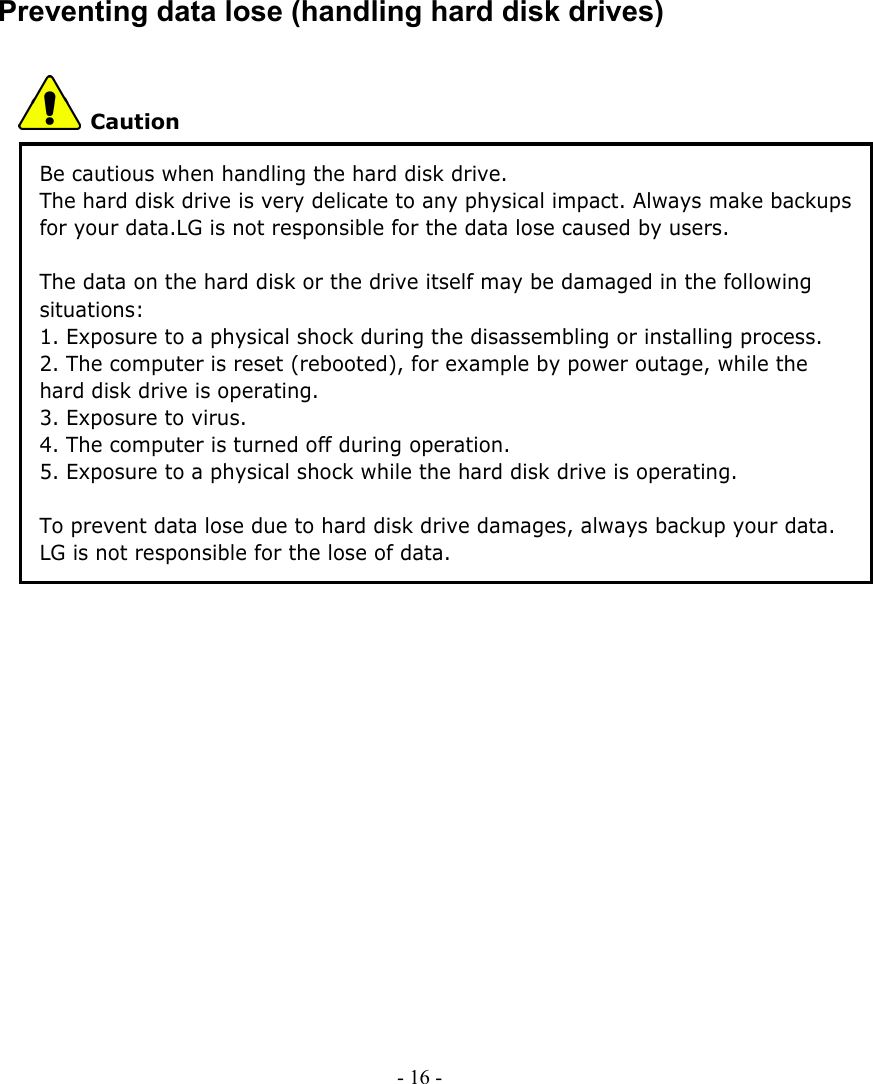     Preventing data lose (handling hard disk drives)  Caution Be cautious when handling the hard disk drive. The hard disk drive is very delicate to any physical impact. Always make backups for your data.LG is not responsible for the data lose caused by users.  The data on the hard disk or the drive itself may be damaged in the following situations: 1. Exposure to a physical shock during the disassembling or installing process. 2. The computer is reset (rebooted), for example by power outage, while the hard disk drive is operating. 3. Exposure to virus. 4. The computer is turned off during operation. 5. Exposure to a physical shock while the hard disk drive is operating.  To prevent data lose due to hard disk drive damages, always backup your data. LG is not responsible for the lose of data.              - 16 -      