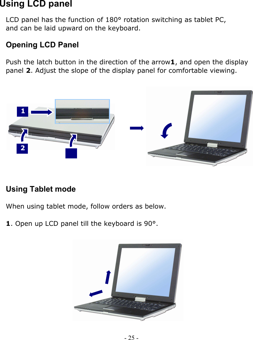     Using LCD panel LCD panel has the function of 180° rotation switching as tablet PC,   and can be laid upward on the keyboard.  Opening LCD Panel  Push the latch button in the direction of the arrow1, and open the display   panel 2. Adjust the slope of the display panel for comfortable viewing.     1 2 2               Using Tablet mode  When using tablet mode, follow orders as below.  1. Open up LCD panel till the keyboard is 90°.               - 25 -      