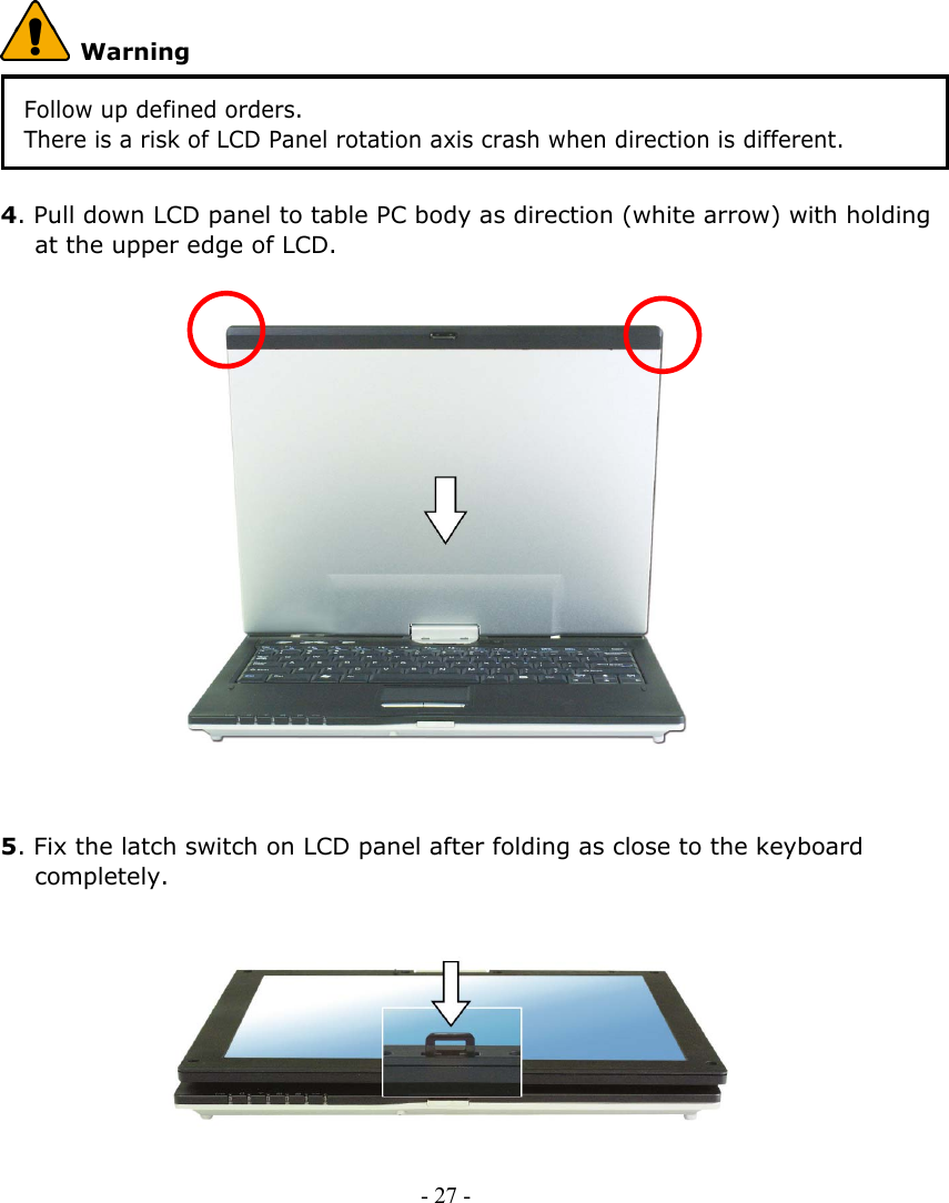      Warning Follow up defined orders.   There is a risk of LCD Panel rotation axis crash when direction is different.  4. Pull down LCD panel to table PC body as direction (white arrow) with holding at the upper edge of LCD.                    5. Fix the latch switch on LCD panel after folding as close to the keyboard completely.          - 27 -      