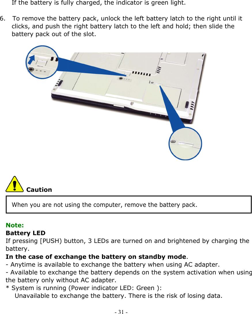     If the battery is fully charged, the indicator is green light.  6. To remove the battery pack, unlock the left battery latch to the right until it clicks, and push the right battery latch to the left and hold; then slide the battery pack out of the slot.                  Caution When you are not using the computer, remove the battery pack.  Note: Battery LED If pressing [PUSH) button, 3 LEDs are turned on and brightened by charging the battery.  In the case of exchange the battery on standby mode. - Anytime is available to exchange the battery when using AC adapter.   - Available to exchange the battery depends on the system activation when using the battery only without AC adapter.       * System is running (Power indicator LED: Green ):      Unavailable to exchange the battery. There is the risk of losing data.      - 31 -      
