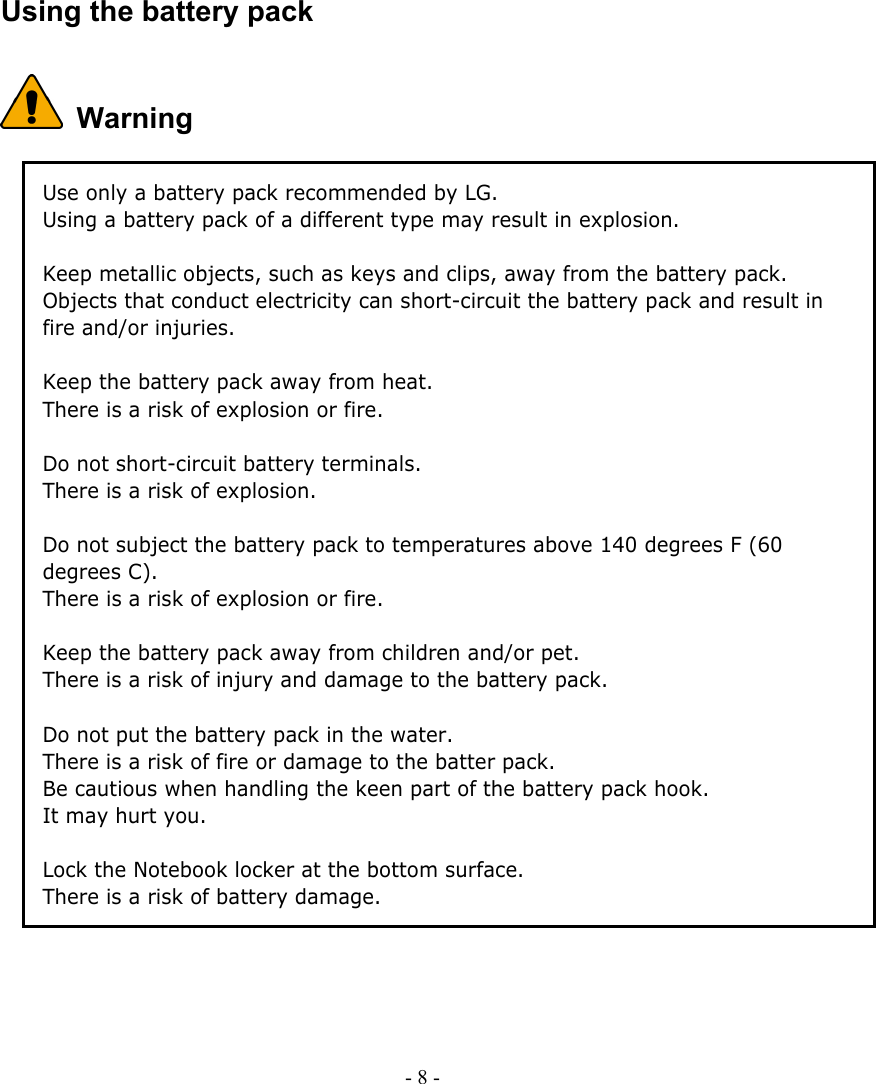     Using the battery pack  Warning Use only a battery pack recommended by LG. Using a battery pack of a different type may result in explosion.  Keep metallic objects, such as keys and clips, away from the battery pack. Objects that conduct electricity can short-circuit the battery pack and result in fire and/or injuries.  Keep the battery pack away from heat. There is a risk of explosion or fire.  Do not short-circuit battery terminals. There is a risk of explosion.  Do not subject the battery pack to temperatures above 140 degrees F (60 degrees C). There is a risk of explosion or fire.  Keep the battery pack away from children and/or pet. There is a risk of injury and damage to the battery pack.    Do not put the battery pack in the water. There is a risk of fire or damage to the batter pack.   Be cautious when handling the keen part of the battery pack hook. It may hurt you.    Lock the Notebook locker at the bottom surface.     There is a risk of battery damage.       - 8 -      