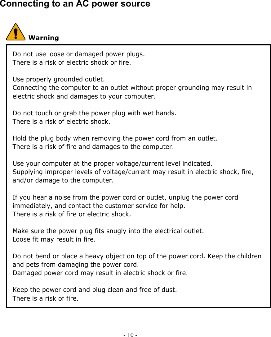     Connecting to an AC power source  Warning Do not use loose or damaged power plugs. There is a risk of electric shock or fire.  Use properly grounded outlet. Connecting the computer to an outlet without proper grounding may result in electric shock and damages to your computer.  Do not touch or grab the power plug with wet hands. There is a risk of electric shock.  Hold the plug body when removing the power cord from an outlet. There is a risk of fire and damages to the computer.  Use your computer at the proper voltage/current level indicated. Supplying improper levels of voltage/current may result in electric shock, fire, and/or damage to the computer.  If you hear a noise from the power cord or outlet, unplug the power cord immediately, and contact the customer service for help. There is a risk of fire or electric shock.  Make sure the power plug fits snugly into the electrical outlet. Loose fit may result in fire.  Do not bend or place a heavy object on top of the power cord. Keep the children and pets from damaging the power cord. Damaged power cord may result in electric shock or fire.    Keep the power cord and plug clean and free of dust. There is a risk of fire.  - 10 -      